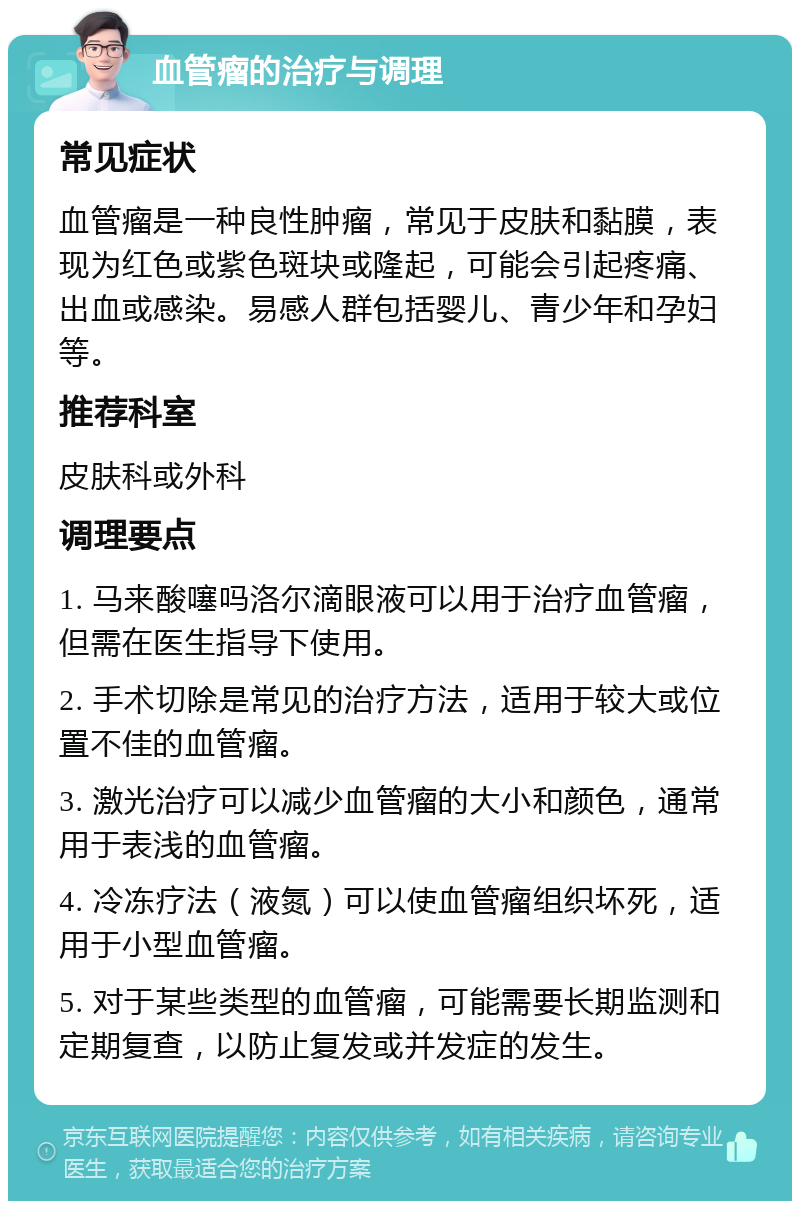 血管瘤的治疗与调理 常见症状 血管瘤是一种良性肿瘤，常见于皮肤和黏膜，表现为红色或紫色斑块或隆起，可能会引起疼痛、出血或感染。易感人群包括婴儿、青少年和孕妇等。 推荐科室 皮肤科或外科 调理要点 1. 马来酸噻吗洛尔滴眼液可以用于治疗血管瘤，但需在医生指导下使用。 2. 手术切除是常见的治疗方法，适用于较大或位置不佳的血管瘤。 3. 激光治疗可以减少血管瘤的大小和颜色，通常用于表浅的血管瘤。 4. 冷冻疗法（液氮）可以使血管瘤组织坏死，适用于小型血管瘤。 5. 对于某些类型的血管瘤，可能需要长期监测和定期复查，以防止复发或并发症的发生。