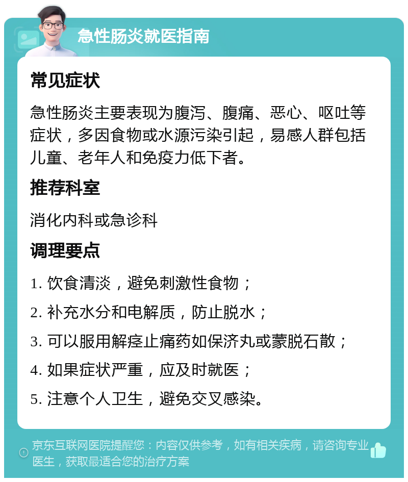 急性肠炎就医指南 常见症状 急性肠炎主要表现为腹泻、腹痛、恶心、呕吐等症状，多因食物或水源污染引起，易感人群包括儿童、老年人和免疫力低下者。 推荐科室 消化内科或急诊科 调理要点 1. 饮食清淡，避免刺激性食物； 2. 补充水分和电解质，防止脱水； 3. 可以服用解痉止痛药如保济丸或蒙脱石散； 4. 如果症状严重，应及时就医； 5. 注意个人卫生，避免交叉感染。