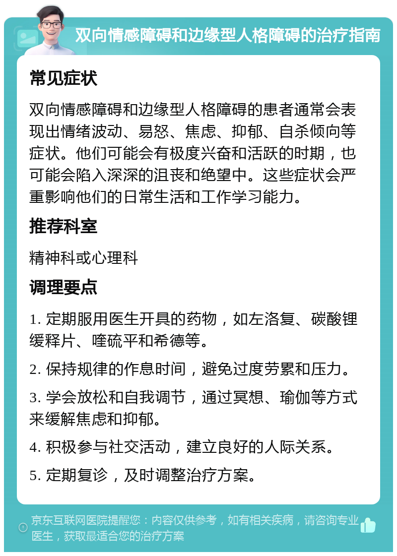 双向情感障碍和边缘型人格障碍的治疗指南 常见症状 双向情感障碍和边缘型人格障碍的患者通常会表现出情绪波动、易怒、焦虑、抑郁、自杀倾向等症状。他们可能会有极度兴奋和活跃的时期，也可能会陷入深深的沮丧和绝望中。这些症状会严重影响他们的日常生活和工作学习能力。 推荐科室 精神科或心理科 调理要点 1. 定期服用医生开具的药物，如左洛复、碳酸锂缓释片、喹硫平和希德等。 2. 保持规律的作息时间，避免过度劳累和压力。 3. 学会放松和自我调节，通过冥想、瑜伽等方式来缓解焦虑和抑郁。 4. 积极参与社交活动，建立良好的人际关系。 5. 定期复诊，及时调整治疗方案。