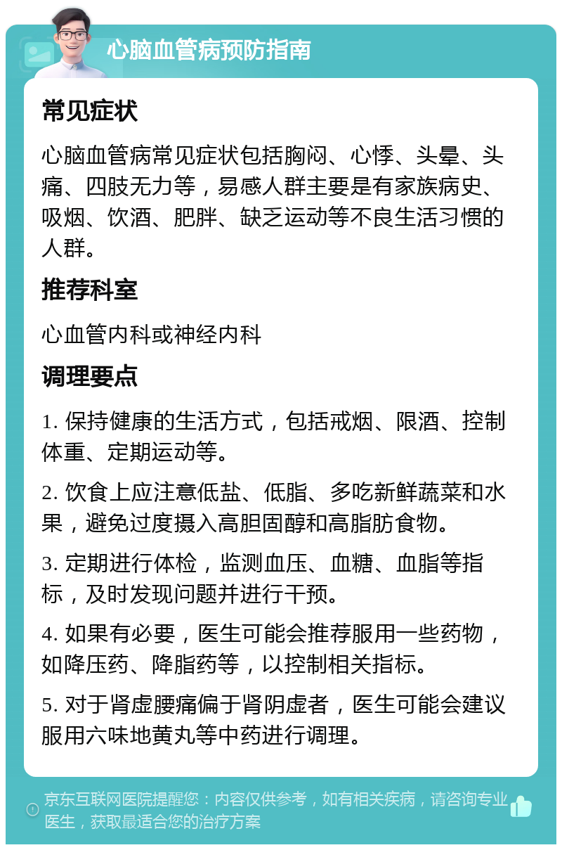 心脑血管病预防指南 常见症状 心脑血管病常见症状包括胸闷、心悸、头晕、头痛、四肢无力等，易感人群主要是有家族病史、吸烟、饮酒、肥胖、缺乏运动等不良生活习惯的人群。 推荐科室 心血管内科或神经内科 调理要点 1. 保持健康的生活方式，包括戒烟、限酒、控制体重、定期运动等。 2. 饮食上应注意低盐、低脂、多吃新鲜蔬菜和水果，避免过度摄入高胆固醇和高脂肪食物。 3. 定期进行体检，监测血压、血糖、血脂等指标，及时发现问题并进行干预。 4. 如果有必要，医生可能会推荐服用一些药物，如降压药、降脂药等，以控制相关指标。 5. 对于肾虚腰痛偏于肾阴虚者，医生可能会建议服用六味地黄丸等中药进行调理。