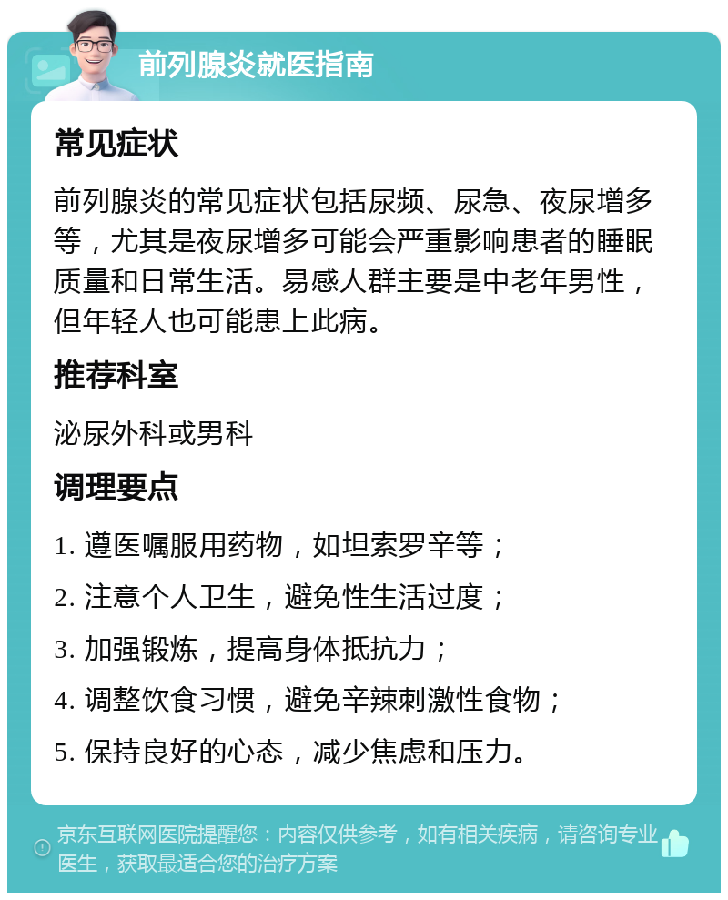 前列腺炎就医指南 常见症状 前列腺炎的常见症状包括尿频、尿急、夜尿增多等，尤其是夜尿增多可能会严重影响患者的睡眠质量和日常生活。易感人群主要是中老年男性，但年轻人也可能患上此病。 推荐科室 泌尿外科或男科 调理要点 1. 遵医嘱服用药物，如坦索罗辛等； 2. 注意个人卫生，避免性生活过度； 3. 加强锻炼，提高身体抵抗力； 4. 调整饮食习惯，避免辛辣刺激性食物； 5. 保持良好的心态，减少焦虑和压力。