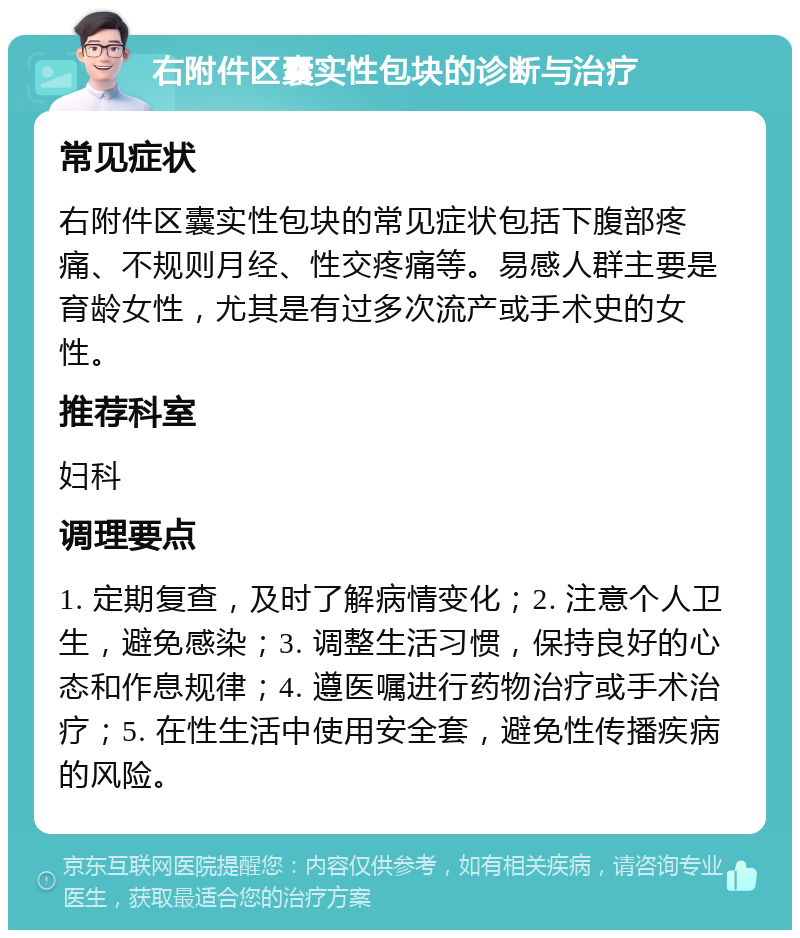 右附件区囊实性包块的诊断与治疗 常见症状 右附件区囊实性包块的常见症状包括下腹部疼痛、不规则月经、性交疼痛等。易感人群主要是育龄女性，尤其是有过多次流产或手术史的女性。 推荐科室 妇科 调理要点 1. 定期复查，及时了解病情变化；2. 注意个人卫生，避免感染；3. 调整生活习惯，保持良好的心态和作息规律；4. 遵医嘱进行药物治疗或手术治疗；5. 在性生活中使用安全套，避免性传播疾病的风险。