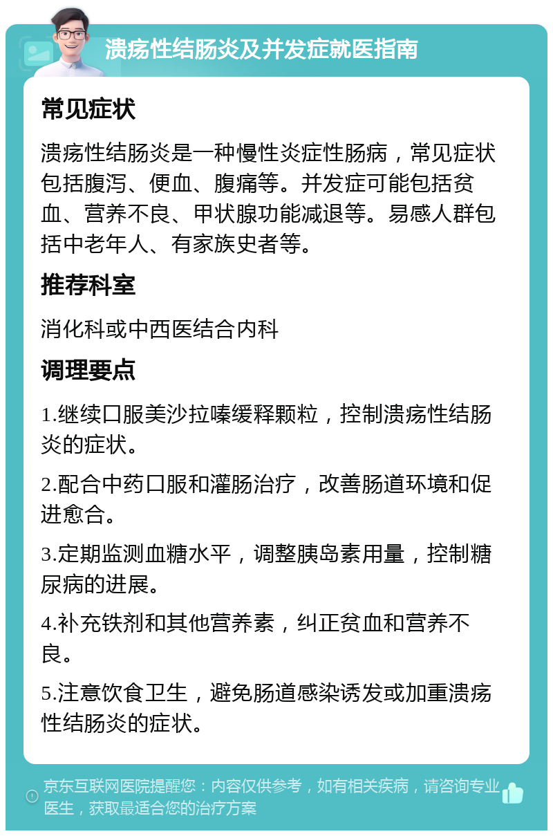 溃疡性结肠炎及并发症就医指南 常见症状 溃疡性结肠炎是一种慢性炎症性肠病，常见症状包括腹泻、便血、腹痛等。并发症可能包括贫血、营养不良、甲状腺功能减退等。易感人群包括中老年人、有家族史者等。 推荐科室 消化科或中西医结合内科 调理要点 1.继续口服美沙拉嗪缓释颗粒，控制溃疡性结肠炎的症状。 2.配合中药口服和灌肠治疗，改善肠道环境和促进愈合。 3.定期监测血糖水平，调整胰岛素用量，控制糖尿病的进展。 4.补充铁剂和其他营养素，纠正贫血和营养不良。 5.注意饮食卫生，避免肠道感染诱发或加重溃疡性结肠炎的症状。