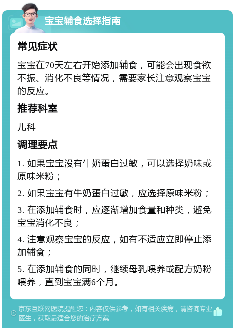 宝宝辅食选择指南 常见症状 宝宝在70天左右开始添加辅食，可能会出现食欲不振、消化不良等情况，需要家长注意观察宝宝的反应。 推荐科室 儿科 调理要点 1. 如果宝宝没有牛奶蛋白过敏，可以选择奶味或原味米粉； 2. 如果宝宝有牛奶蛋白过敏，应选择原味米粉； 3. 在添加辅食时，应逐渐增加食量和种类，避免宝宝消化不良； 4. 注意观察宝宝的反应，如有不适应立即停止添加辅食； 5. 在添加辅食的同时，继续母乳喂养或配方奶粉喂养，直到宝宝满6个月。