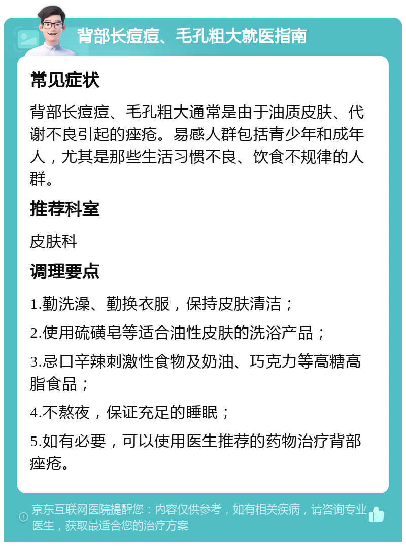 背部长痘痘、毛孔粗大就医指南 常见症状 背部长痘痘、毛孔粗大通常是由于油质皮肤、代谢不良引起的痤疮。易感人群包括青少年和成年人，尤其是那些生活习惯不良、饮食不规律的人群。 推荐科室 皮肤科 调理要点 1.勤洗澡、勤换衣服，保持皮肤清洁； 2.使用硫磺皂等适合油性皮肤的洗浴产品； 3.忌口辛辣刺激性食物及奶油、巧克力等高糖高脂食品； 4.不熬夜，保证充足的睡眠； 5.如有必要，可以使用医生推荐的药物治疗背部痤疮。