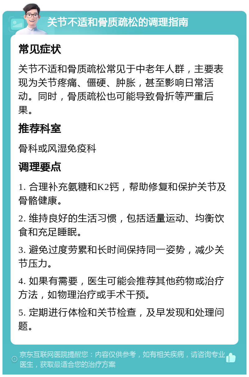 关节不适和骨质疏松的调理指南 常见症状 关节不适和骨质疏松常见于中老年人群，主要表现为关节疼痛、僵硬、肿胀，甚至影响日常活动。同时，骨质疏松也可能导致骨折等严重后果。 推荐科室 骨科或风湿免疫科 调理要点 1. 合理补充氨糖和K2钙，帮助修复和保护关节及骨骼健康。 2. 维持良好的生活习惯，包括适量运动、均衡饮食和充足睡眠。 3. 避免过度劳累和长时间保持同一姿势，减少关节压力。 4. 如果有需要，医生可能会推荐其他药物或治疗方法，如物理治疗或手术干预。 5. 定期进行体检和关节检查，及早发现和处理问题。