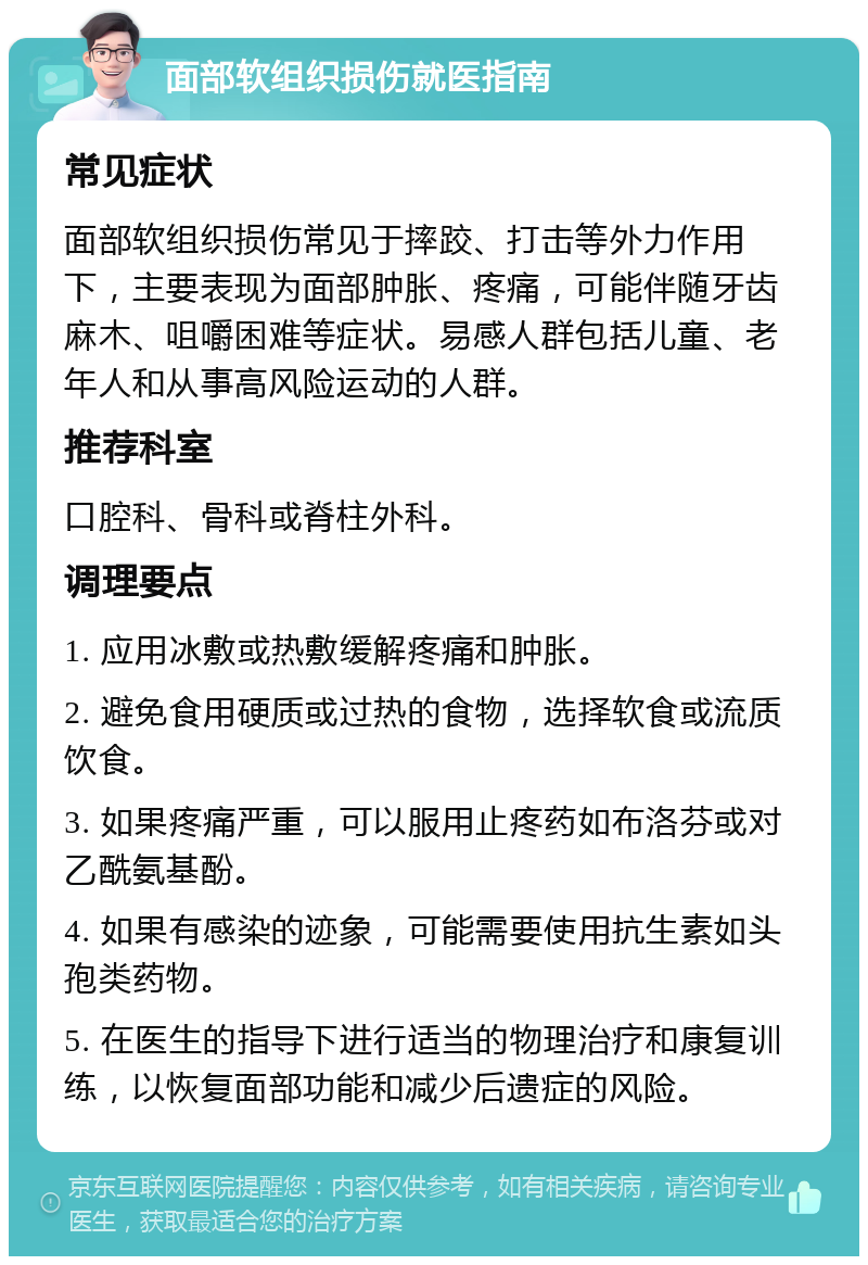 面部软组织损伤就医指南 常见症状 面部软组织损伤常见于摔跤、打击等外力作用下，主要表现为面部肿胀、疼痛，可能伴随牙齿麻木、咀嚼困难等症状。易感人群包括儿童、老年人和从事高风险运动的人群。 推荐科室 口腔科、骨科或脊柱外科。 调理要点 1. 应用冰敷或热敷缓解疼痛和肿胀。 2. 避免食用硬质或过热的食物，选择软食或流质饮食。 3. 如果疼痛严重，可以服用止疼药如布洛芬或对乙酰氨基酚。 4. 如果有感染的迹象，可能需要使用抗生素如头孢类药物。 5. 在医生的指导下进行适当的物理治疗和康复训练，以恢复面部功能和减少后遗症的风险。