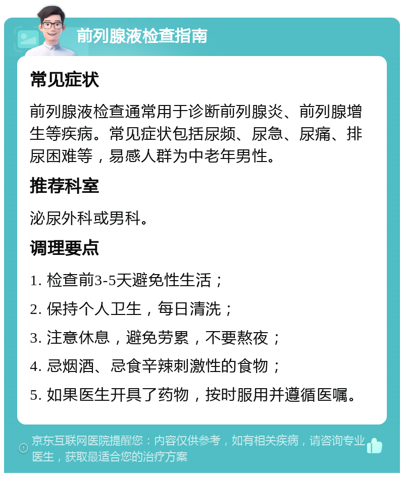 前列腺液检查指南 常见症状 前列腺液检查通常用于诊断前列腺炎、前列腺增生等疾病。常见症状包括尿频、尿急、尿痛、排尿困难等，易感人群为中老年男性。 推荐科室 泌尿外科或男科。 调理要点 1. 检查前3-5天避免性生活； 2. 保持个人卫生，每日清洗； 3. 注意休息，避免劳累，不要熬夜； 4. 忌烟酒、忌食辛辣刺激性的食物； 5. 如果医生开具了药物，按时服用并遵循医嘱。