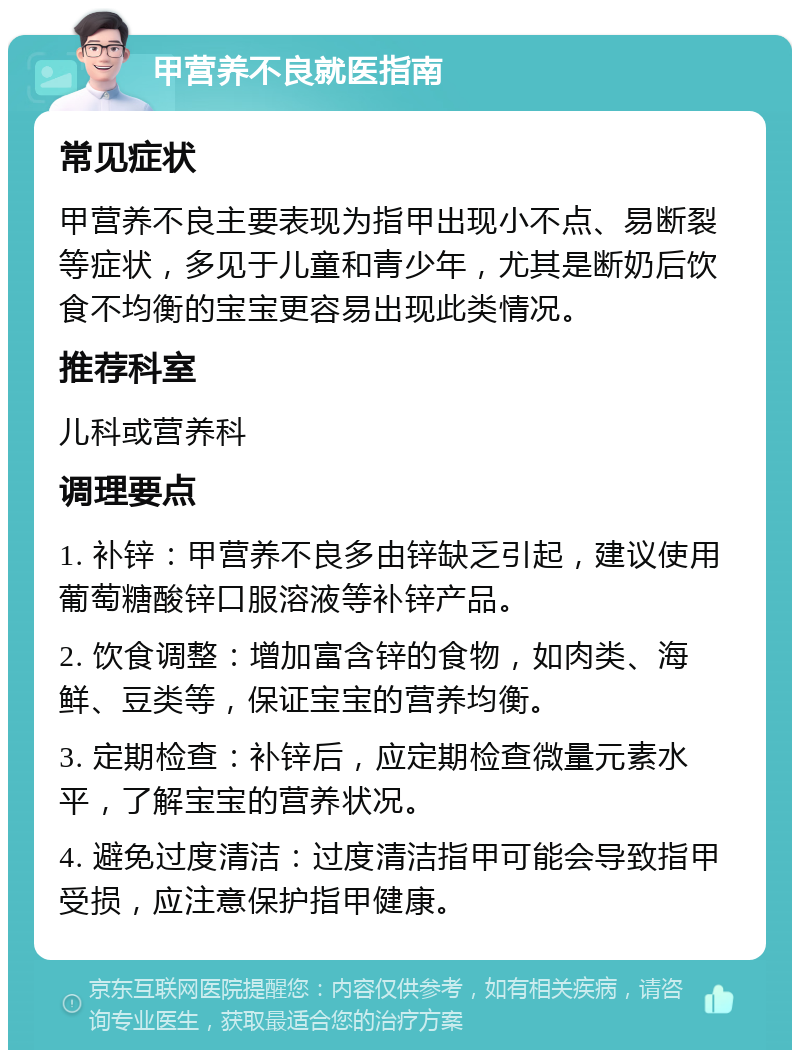 甲营养不良就医指南 常见症状 甲营养不良主要表现为指甲出现小不点、易断裂等症状，多见于儿童和青少年，尤其是断奶后饮食不均衡的宝宝更容易出现此类情况。 推荐科室 儿科或营养科 调理要点 1. 补锌：甲营养不良多由锌缺乏引起，建议使用葡萄糖酸锌口服溶液等补锌产品。 2. 饮食调整：增加富含锌的食物，如肉类、海鲜、豆类等，保证宝宝的营养均衡。 3. 定期检查：补锌后，应定期检查微量元素水平，了解宝宝的营养状况。 4. 避免过度清洁：过度清洁指甲可能会导致指甲受损，应注意保护指甲健康。