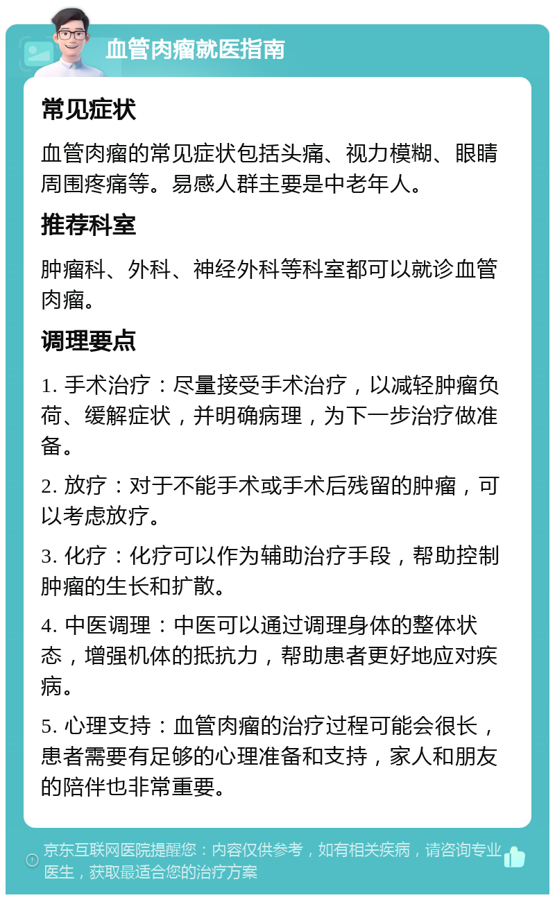 血管肉瘤就医指南 常见症状 血管肉瘤的常见症状包括头痛、视力模糊、眼睛周围疼痛等。易感人群主要是中老年人。 推荐科室 肿瘤科、外科、神经外科等科室都可以就诊血管肉瘤。 调理要点 1. 手术治疗：尽量接受手术治疗，以减轻肿瘤负荷、缓解症状，并明确病理，为下一步治疗做准备。 2. 放疗：对于不能手术或手术后残留的肿瘤，可以考虑放疗。 3. 化疗：化疗可以作为辅助治疗手段，帮助控制肿瘤的生长和扩散。 4. 中医调理：中医可以通过调理身体的整体状态，增强机体的抵抗力，帮助患者更好地应对疾病。 5. 心理支持：血管肉瘤的治疗过程可能会很长，患者需要有足够的心理准备和支持，家人和朋友的陪伴也非常重要。