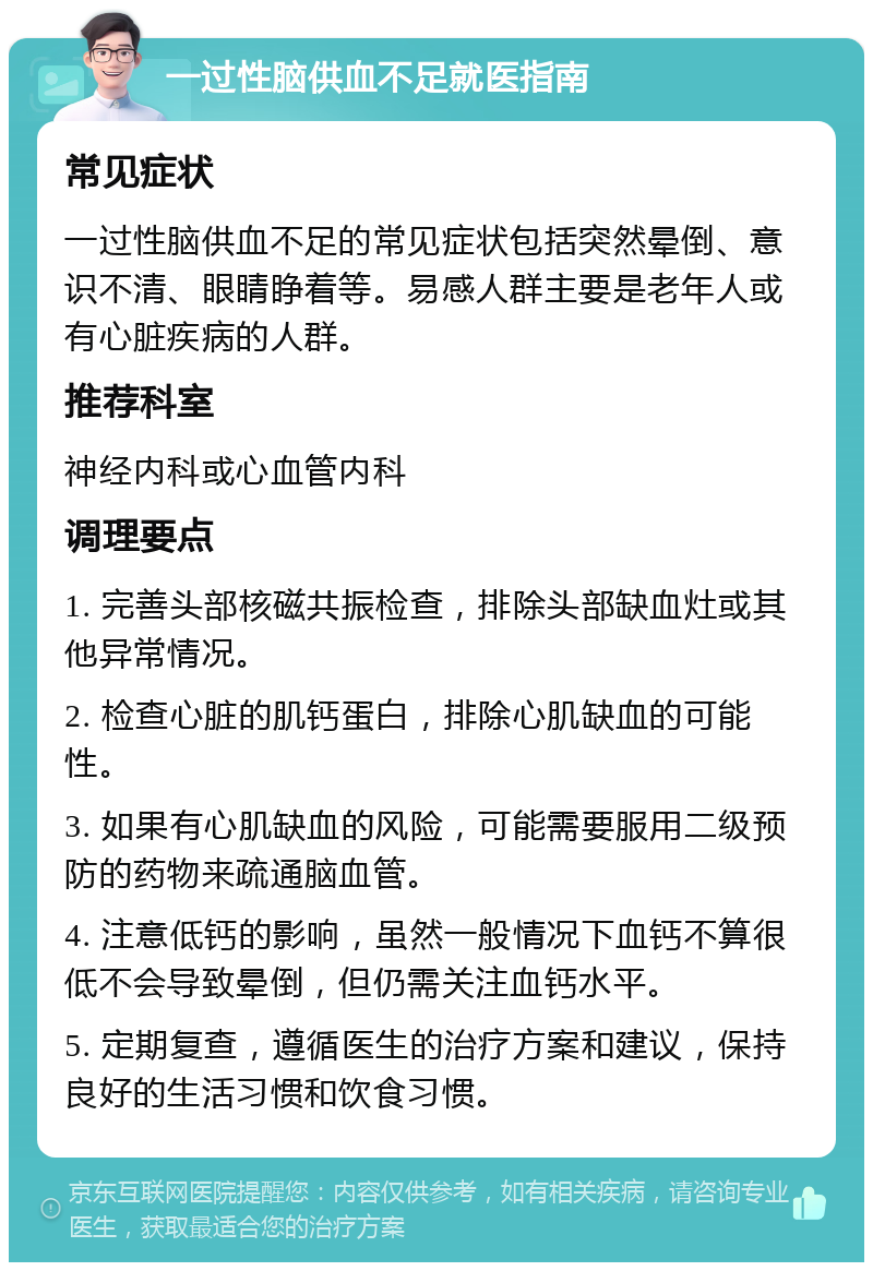 一过性脑供血不足就医指南 常见症状 一过性脑供血不足的常见症状包括突然晕倒、意识不清、眼睛睁着等。易感人群主要是老年人或有心脏疾病的人群。 推荐科室 神经内科或心血管内科 调理要点 1. 完善头部核磁共振检查，排除头部缺血灶或其他异常情况。 2. 检查心脏的肌钙蛋白，排除心肌缺血的可能性。 3. 如果有心肌缺血的风险，可能需要服用二级预防的药物来疏通脑血管。 4. 注意低钙的影响，虽然一般情况下血钙不算很低不会导致晕倒，但仍需关注血钙水平。 5. 定期复查，遵循医生的治疗方案和建议，保持良好的生活习惯和饮食习惯。