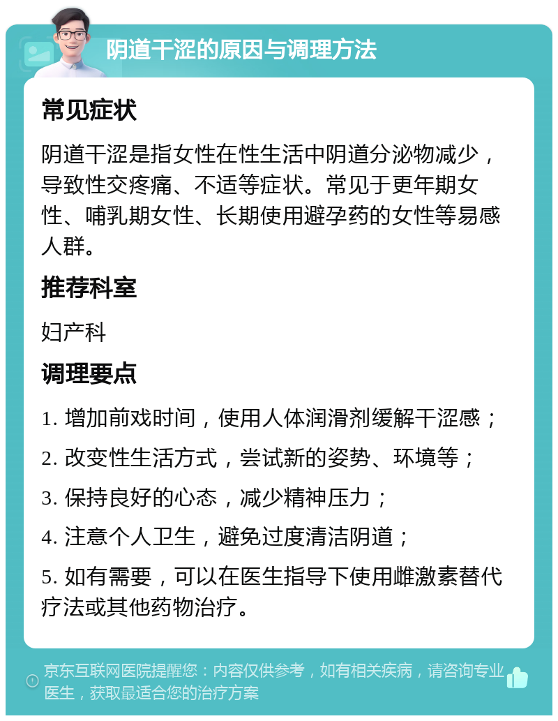 阴道干涩的原因与调理方法 常见症状 阴道干涩是指女性在性生活中阴道分泌物减少，导致性交疼痛、不适等症状。常见于更年期女性、哺乳期女性、长期使用避孕药的女性等易感人群。 推荐科室 妇产科 调理要点 1. 增加前戏时间，使用人体润滑剂缓解干涩感； 2. 改变性生活方式，尝试新的姿势、环境等； 3. 保持良好的心态，减少精神压力； 4. 注意个人卫生，避免过度清洁阴道； 5. 如有需要，可以在医生指导下使用雌激素替代疗法或其他药物治疗。