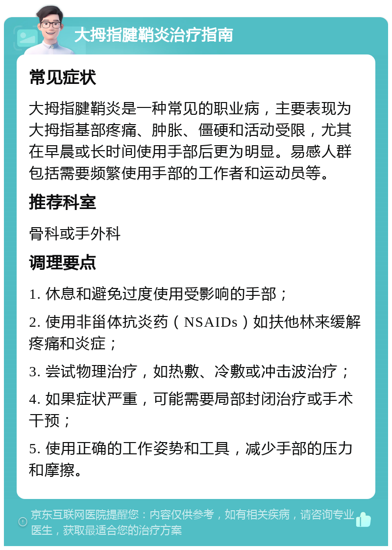 大拇指腱鞘炎治疗指南 常见症状 大拇指腱鞘炎是一种常见的职业病，主要表现为大拇指基部疼痛、肿胀、僵硬和活动受限，尤其在早晨或长时间使用手部后更为明显。易感人群包括需要频繁使用手部的工作者和运动员等。 推荐科室 骨科或手外科 调理要点 1. 休息和避免过度使用受影响的手部； 2. 使用非甾体抗炎药（NSAIDs）如扶他林来缓解疼痛和炎症； 3. 尝试物理治疗，如热敷、冷敷或冲击波治疗； 4. 如果症状严重，可能需要局部封闭治疗或手术干预； 5. 使用正确的工作姿势和工具，减少手部的压力和摩擦。