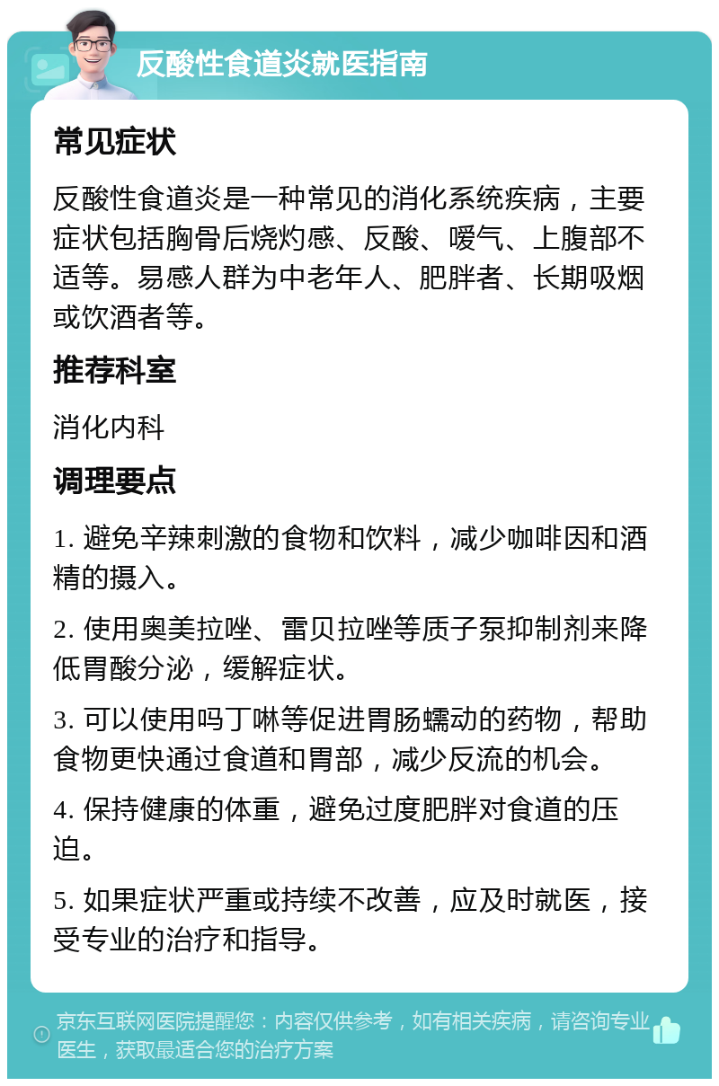 反酸性食道炎就医指南 常见症状 反酸性食道炎是一种常见的消化系统疾病，主要症状包括胸骨后烧灼感、反酸、嗳气、上腹部不适等。易感人群为中老年人、肥胖者、长期吸烟或饮酒者等。 推荐科室 消化内科 调理要点 1. 避免辛辣刺激的食物和饮料，减少咖啡因和酒精的摄入。 2. 使用奥美拉唑、雷贝拉唑等质子泵抑制剂来降低胃酸分泌，缓解症状。 3. 可以使用吗丁啉等促进胃肠蠕动的药物，帮助食物更快通过食道和胃部，减少反流的机会。 4. 保持健康的体重，避免过度肥胖对食道的压迫。 5. 如果症状严重或持续不改善，应及时就医，接受专业的治疗和指导。