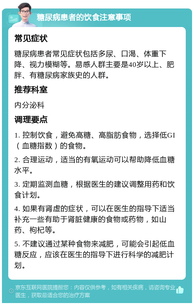 糖尿病患者的饮食注意事项 常见症状 糖尿病患者常见症状包括多尿、口渴、体重下降、视力模糊等。易感人群主要是40岁以上、肥胖、有糖尿病家族史的人群。 推荐科室 内分泌科 调理要点 1. 控制饮食，避免高糖、高脂肪食物，选择低GI（血糖指数）的食物。 2. 合理运动，适当的有氧运动可以帮助降低血糖水平。 3. 定期监测血糖，根据医生的建议调整用药和饮食计划。 4. 如果有肾虚的症状，可以在医生的指导下适当补充一些有助于肾脏健康的食物或药物，如山药、枸杞等。 5. 不建议通过某种食物来减肥，可能会引起低血糖反应，应该在医生的指导下进行科学的减肥计划。