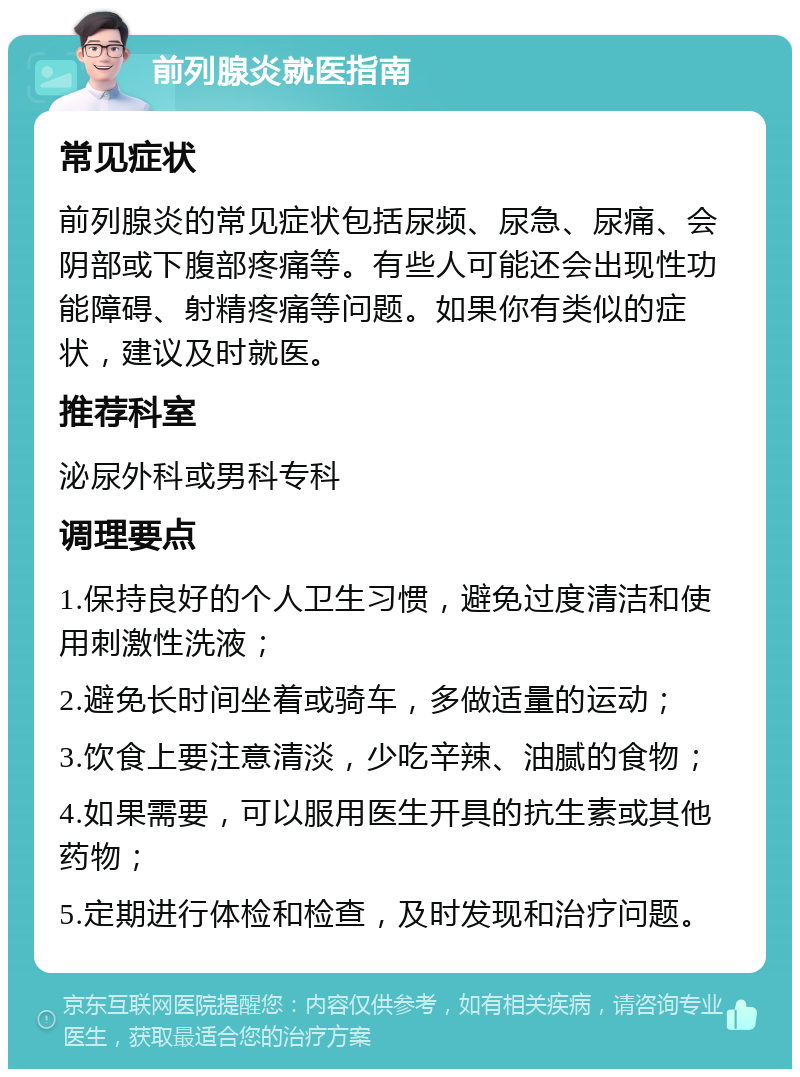 前列腺炎就医指南 常见症状 前列腺炎的常见症状包括尿频、尿急、尿痛、会阴部或下腹部疼痛等。有些人可能还会出现性功能障碍、射精疼痛等问题。如果你有类似的症状，建议及时就医。 推荐科室 泌尿外科或男科专科 调理要点 1.保持良好的个人卫生习惯，避免过度清洁和使用刺激性洗液； 2.避免长时间坐着或骑车，多做适量的运动； 3.饮食上要注意清淡，少吃辛辣、油腻的食物； 4.如果需要，可以服用医生开具的抗生素或其他药物； 5.定期进行体检和检查，及时发现和治疗问题。