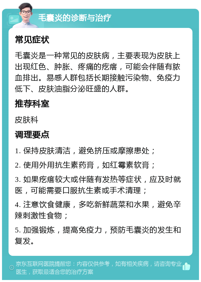 毛囊炎的诊断与治疗 常见症状 毛囊炎是一种常见的皮肤病，主要表现为皮肤上出现红色、肿胀、疼痛的疙瘩，可能会伴随有脓血排出。易感人群包括长期接触污染物、免疫力低下、皮肤油脂分泌旺盛的人群。 推荐科室 皮肤科 调理要点 1. 保持皮肤清洁，避免挤压或摩擦患处； 2. 使用外用抗生素药膏，如红霉素软膏； 3. 如果疙瘩较大或伴随有发热等症状，应及时就医，可能需要口服抗生素或手术清理； 4. 注意饮食健康，多吃新鲜蔬菜和水果，避免辛辣刺激性食物； 5. 加强锻炼，提高免疫力，预防毛囊炎的发生和复发。