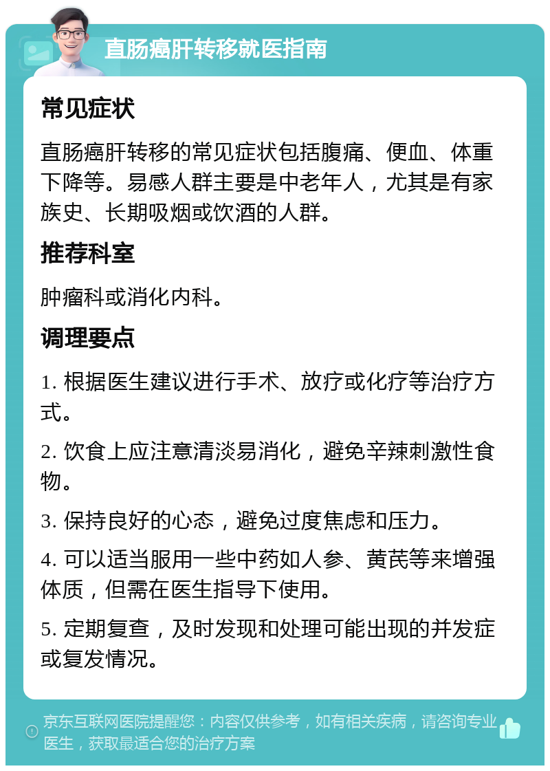 直肠癌肝转移就医指南 常见症状 直肠癌肝转移的常见症状包括腹痛、便血、体重下降等。易感人群主要是中老年人，尤其是有家族史、长期吸烟或饮酒的人群。 推荐科室 肿瘤科或消化内科。 调理要点 1. 根据医生建议进行手术、放疗或化疗等治疗方式。 2. 饮食上应注意清淡易消化，避免辛辣刺激性食物。 3. 保持良好的心态，避免过度焦虑和压力。 4. 可以适当服用一些中药如人参、黄芪等来增强体质，但需在医生指导下使用。 5. 定期复查，及时发现和处理可能出现的并发症或复发情况。