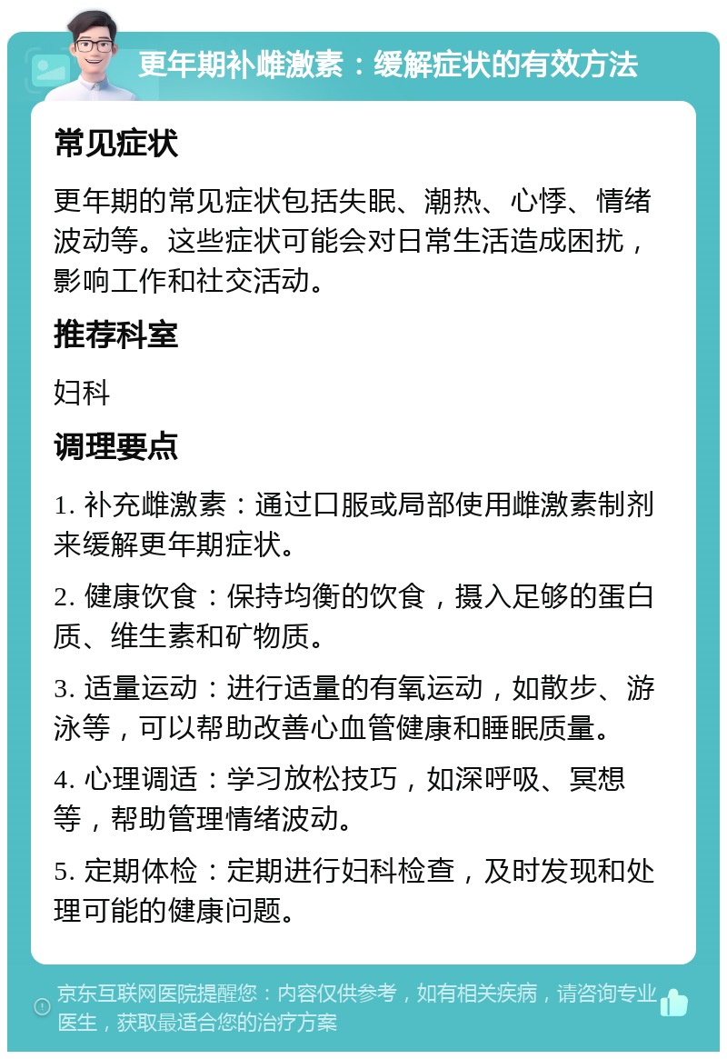 更年期补雌激素：缓解症状的有效方法 常见症状 更年期的常见症状包括失眠、潮热、心悸、情绪波动等。这些症状可能会对日常生活造成困扰，影响工作和社交活动。 推荐科室 妇科 调理要点 1. 补充雌激素：通过口服或局部使用雌激素制剂来缓解更年期症状。 2. 健康饮食：保持均衡的饮食，摄入足够的蛋白质、维生素和矿物质。 3. 适量运动：进行适量的有氧运动，如散步、游泳等，可以帮助改善心血管健康和睡眠质量。 4. 心理调适：学习放松技巧，如深呼吸、冥想等，帮助管理情绪波动。 5. 定期体检：定期进行妇科检查，及时发现和处理可能的健康问题。