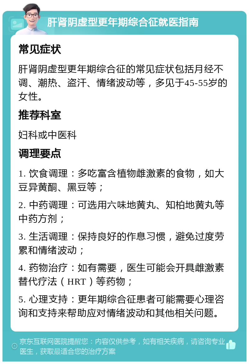 肝肾阴虚型更年期综合征就医指南 常见症状 肝肾阴虚型更年期综合征的常见症状包括月经不调、潮热、盗汗、情绪波动等，多见于45-55岁的女性。 推荐科室 妇科或中医科 调理要点 1. 饮食调理：多吃富含植物雌激素的食物，如大豆异黄酮、黑豆等； 2. 中药调理：可选用六味地黄丸、知柏地黄丸等中药方剂； 3. 生活调理：保持良好的作息习惯，避免过度劳累和情绪波动； 4. 药物治疗：如有需要，医生可能会开具雌激素替代疗法（HRT）等药物； 5. 心理支持：更年期综合征患者可能需要心理咨询和支持来帮助应对情绪波动和其他相关问题。