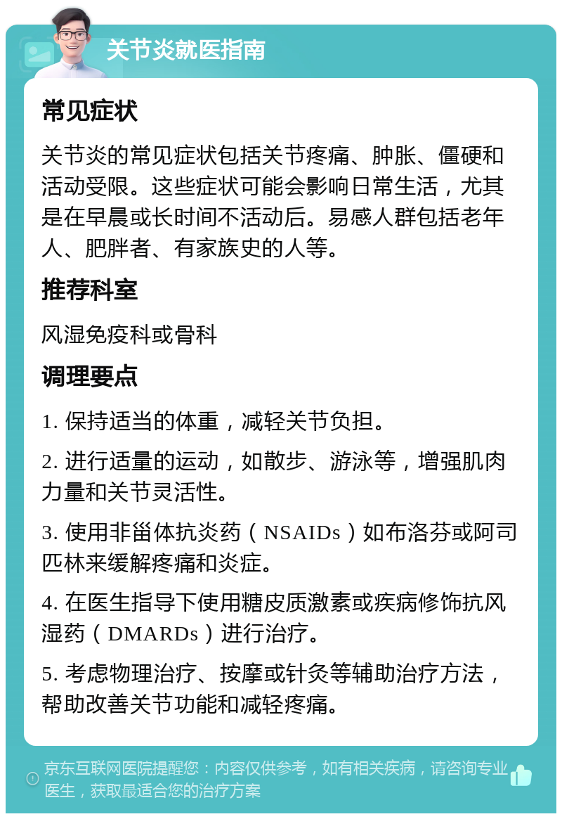 关节炎就医指南 常见症状 关节炎的常见症状包括关节疼痛、肿胀、僵硬和活动受限。这些症状可能会影响日常生活，尤其是在早晨或长时间不活动后。易感人群包括老年人、肥胖者、有家族史的人等。 推荐科室 风湿免疫科或骨科 调理要点 1. 保持适当的体重，减轻关节负担。 2. 进行适量的运动，如散步、游泳等，增强肌肉力量和关节灵活性。 3. 使用非甾体抗炎药（NSAIDs）如布洛芬或阿司匹林来缓解疼痛和炎症。 4. 在医生指导下使用糖皮质激素或疾病修饰抗风湿药（DMARDs）进行治疗。 5. 考虑物理治疗、按摩或针灸等辅助治疗方法，帮助改善关节功能和减轻疼痛。