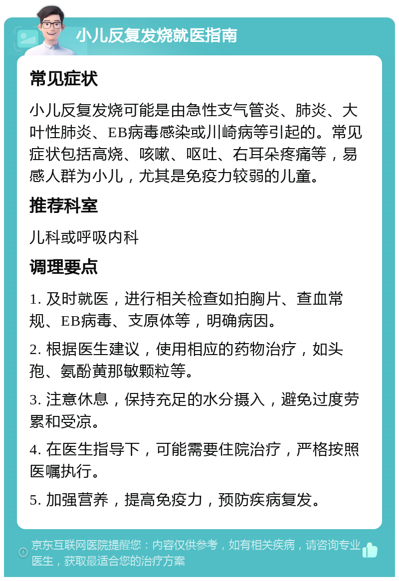 小儿反复发烧就医指南 常见症状 小儿反复发烧可能是由急性支气管炎、肺炎、大叶性肺炎、EB病毒感染或川崎病等引起的。常见症状包括高烧、咳嗽、呕吐、右耳朵疼痛等，易感人群为小儿，尤其是免疫力较弱的儿童。 推荐科室 儿科或呼吸内科 调理要点 1. 及时就医，进行相关检查如拍胸片、查血常规、EB病毒、支原体等，明确病因。 2. 根据医生建议，使用相应的药物治疗，如头孢、氨酚黄那敏颗粒等。 3. 注意休息，保持充足的水分摄入，避免过度劳累和受凉。 4. 在医生指导下，可能需要住院治疗，严格按照医嘱执行。 5. 加强营养，提高免疫力，预防疾病复发。