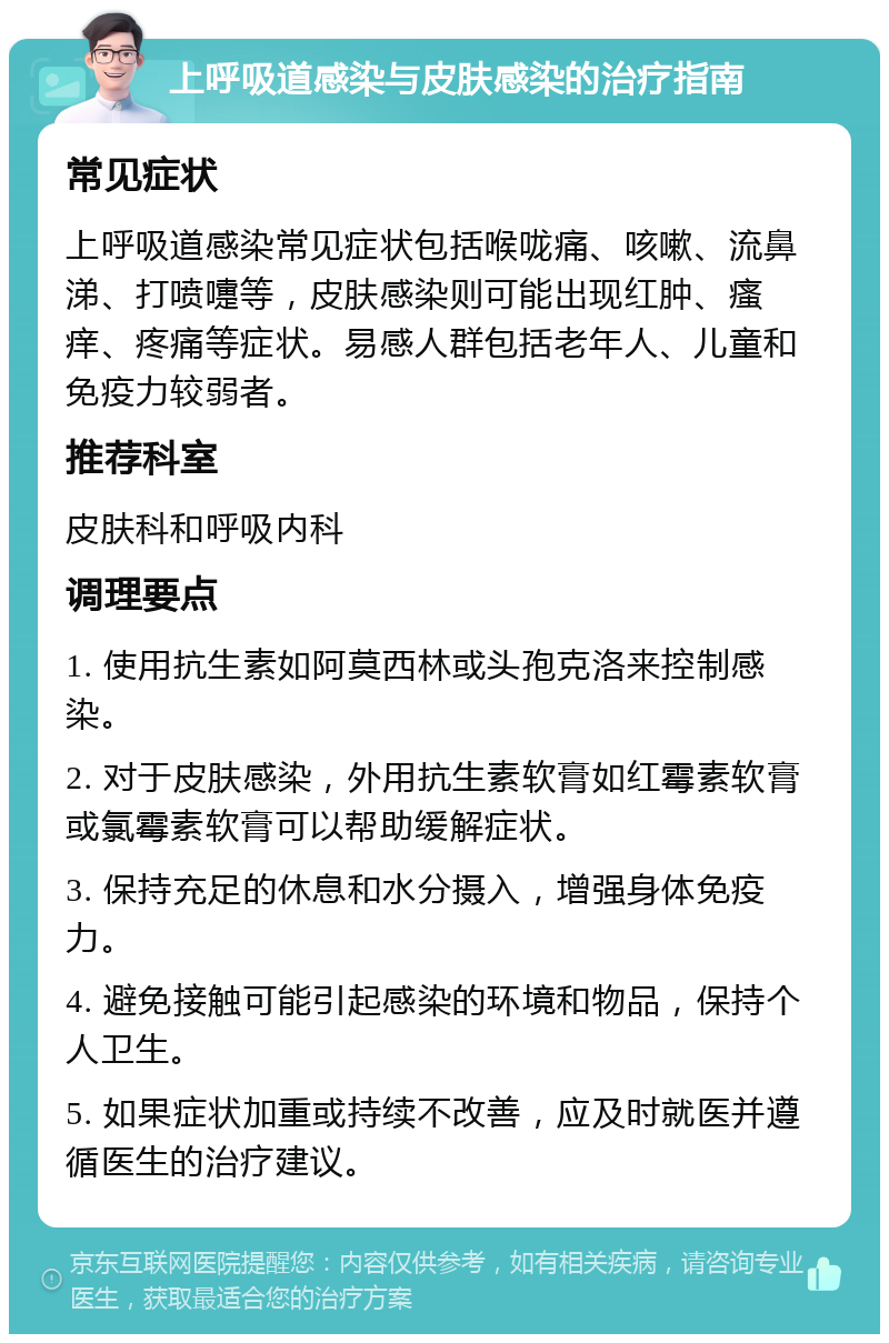 上呼吸道感染与皮肤感染的治疗指南 常见症状 上呼吸道感染常见症状包括喉咙痛、咳嗽、流鼻涕、打喷嚏等，皮肤感染则可能出现红肿、瘙痒、疼痛等症状。易感人群包括老年人、儿童和免疫力较弱者。 推荐科室 皮肤科和呼吸内科 调理要点 1. 使用抗生素如阿莫西林或头孢克洛来控制感染。 2. 对于皮肤感染，外用抗生素软膏如红霉素软膏或氯霉素软膏可以帮助缓解症状。 3. 保持充足的休息和水分摄入，增强身体免疫力。 4. 避免接触可能引起感染的环境和物品，保持个人卫生。 5. 如果症状加重或持续不改善，应及时就医并遵循医生的治疗建议。