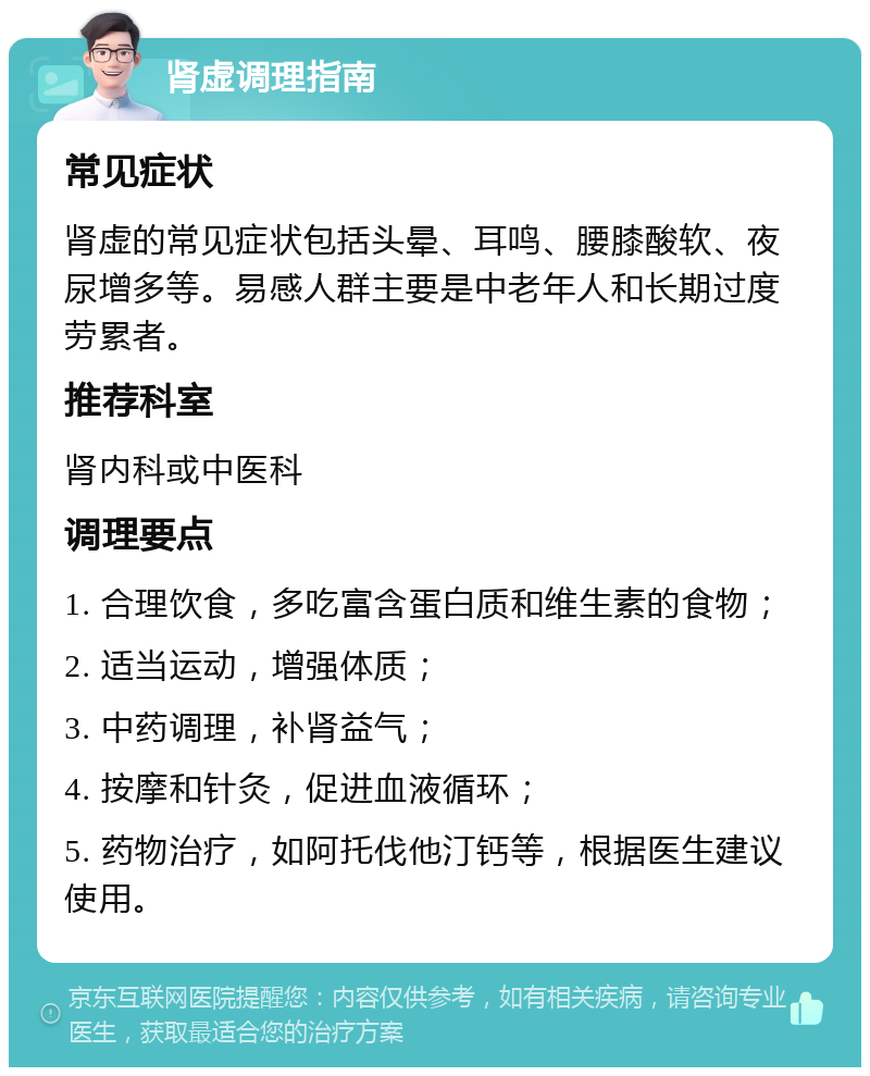 肾虚调理指南 常见症状 肾虚的常见症状包括头晕、耳鸣、腰膝酸软、夜尿增多等。易感人群主要是中老年人和长期过度劳累者。 推荐科室 肾内科或中医科 调理要点 1. 合理饮食，多吃富含蛋白质和维生素的食物； 2. 适当运动，增强体质； 3. 中药调理，补肾益气； 4. 按摩和针灸，促进血液循环； 5. 药物治疗，如阿托伐他汀钙等，根据医生建议使用。