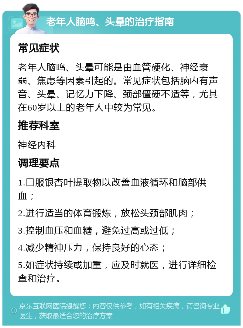 老年人脑鸣、头晕的治疗指南 常见症状 老年人脑鸣、头晕可能是由血管硬化、神经衰弱、焦虑等因素引起的。常见症状包括脑内有声音、头晕、记忆力下降、颈部僵硬不适等，尤其在60岁以上的老年人中较为常见。 推荐科室 神经内科 调理要点 1.口服银杏叶提取物以改善血液循环和脑部供血； 2.进行适当的体育锻炼，放松头颈部肌肉； 3.控制血压和血糖，避免过高或过低； 4.减少精神压力，保持良好的心态； 5.如症状持续或加重，应及时就医，进行详细检查和治疗。