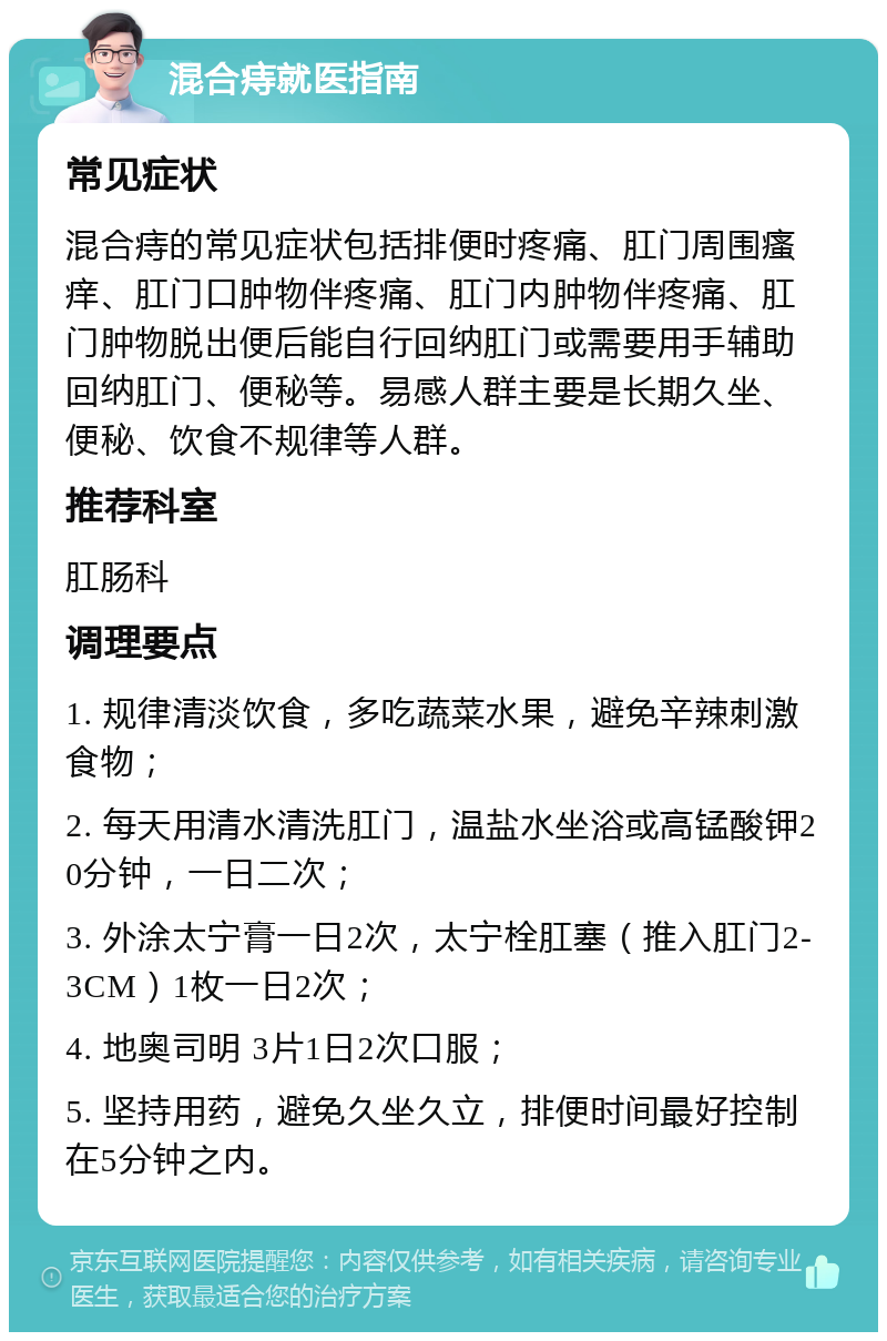 混合痔就医指南 常见症状 混合痔的常见症状包括排便时疼痛、肛门周围瘙痒、肛门口肿物伴疼痛、肛门内肿物伴疼痛、肛门肿物脱出便后能自行回纳肛门或需要用手辅助回纳肛门、便秘等。易感人群主要是长期久坐、便秘、饮食不规律等人群。 推荐科室 肛肠科 调理要点 1. 规律清淡饮食，多吃蔬菜水果，避免辛辣刺激食物； 2. 每天用清水清洗肛门，温盐水坐浴或高锰酸钾20分钟，一日二次； 3. 外涂太宁膏一日2次，太宁栓肛塞（推入肛门2-3CM）1枚一日2次； 4. 地奥司明 3片1日2次口服； 5. 坚持用药，避免久坐久立，排便时间最好控制在5分钟之内。