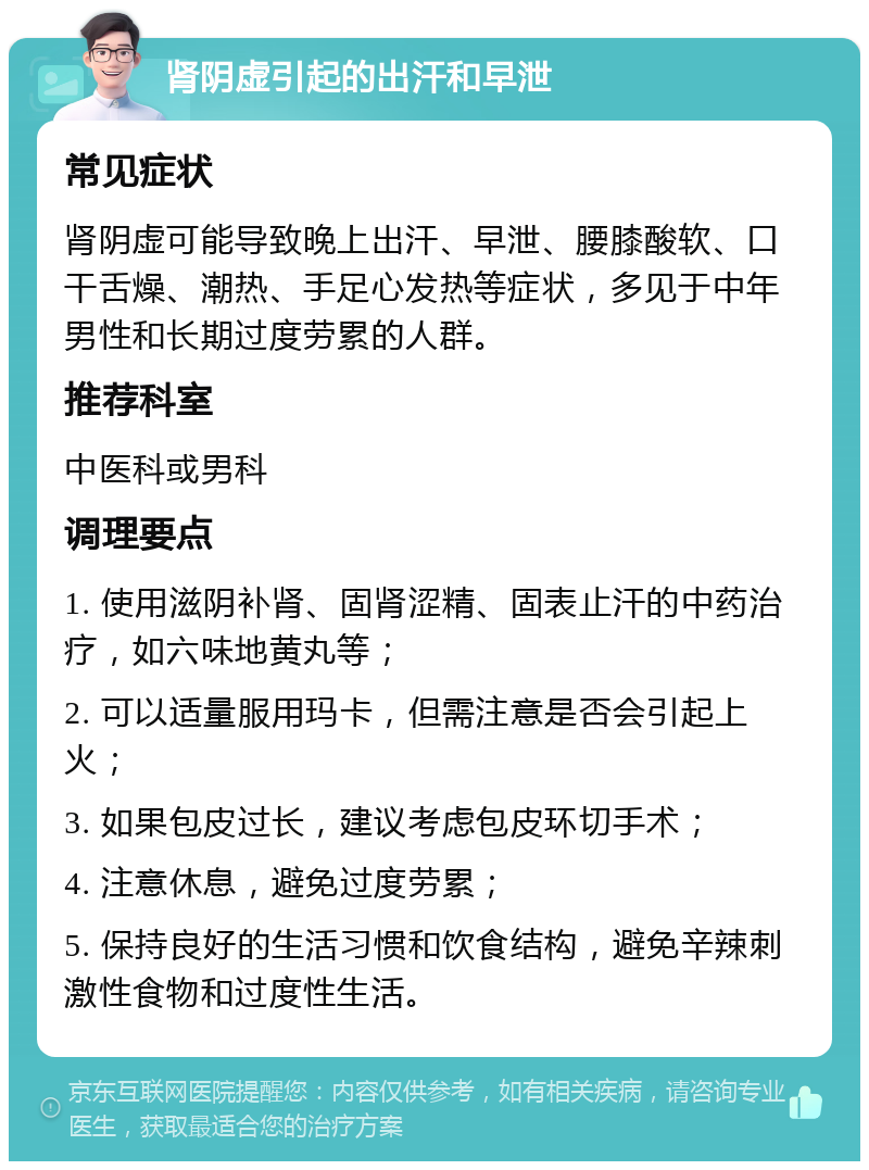 肾阴虚引起的出汗和早泄 常见症状 肾阴虚可能导致晚上出汗、早泄、腰膝酸软、口干舌燥、潮热、手足心发热等症状，多见于中年男性和长期过度劳累的人群。 推荐科室 中医科或男科 调理要点 1. 使用滋阴补肾、固肾涩精、固表止汗的中药治疗，如六味地黄丸等； 2. 可以适量服用玛卡，但需注意是否会引起上火； 3. 如果包皮过长，建议考虑包皮环切手术； 4. 注意休息，避免过度劳累； 5. 保持良好的生活习惯和饮食结构，避免辛辣刺激性食物和过度性生活。