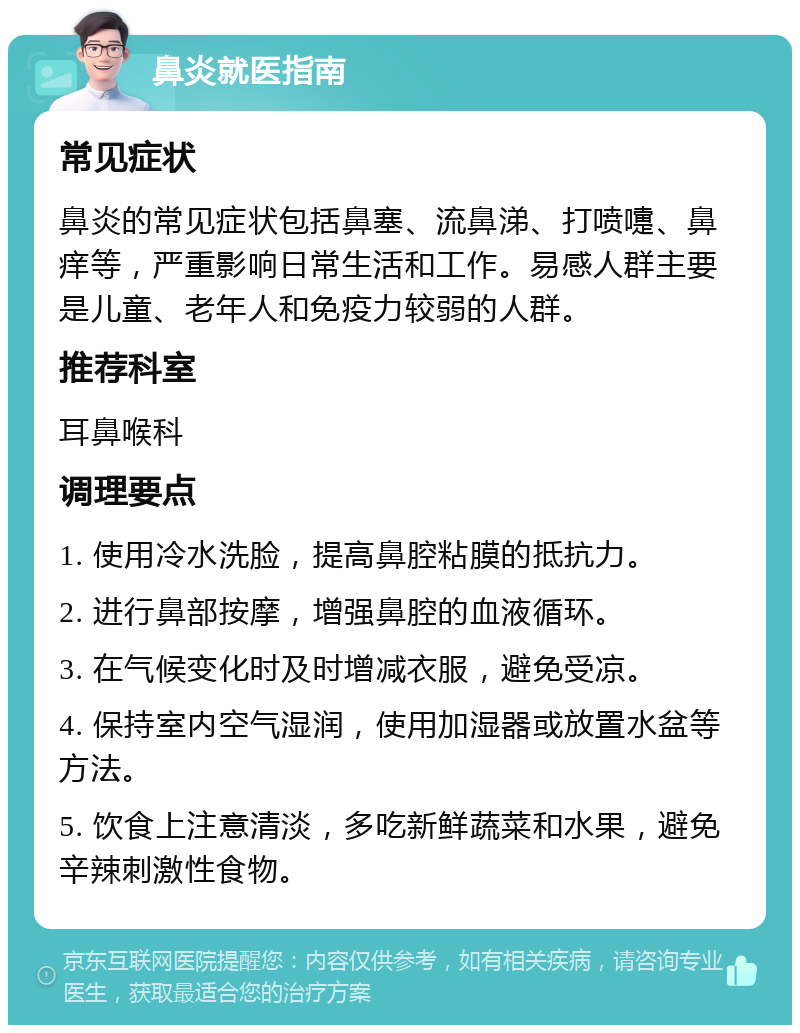 鼻炎就医指南 常见症状 鼻炎的常见症状包括鼻塞、流鼻涕、打喷嚏、鼻痒等，严重影响日常生活和工作。易感人群主要是儿童、老年人和免疫力较弱的人群。 推荐科室 耳鼻喉科 调理要点 1. 使用冷水洗脸，提高鼻腔粘膜的抵抗力。 2. 进行鼻部按摩，增强鼻腔的血液循环。 3. 在气候变化时及时增减衣服，避免受凉。 4. 保持室内空气湿润，使用加湿器或放置水盆等方法。 5. 饮食上注意清淡，多吃新鲜蔬菜和水果，避免辛辣刺激性食物。