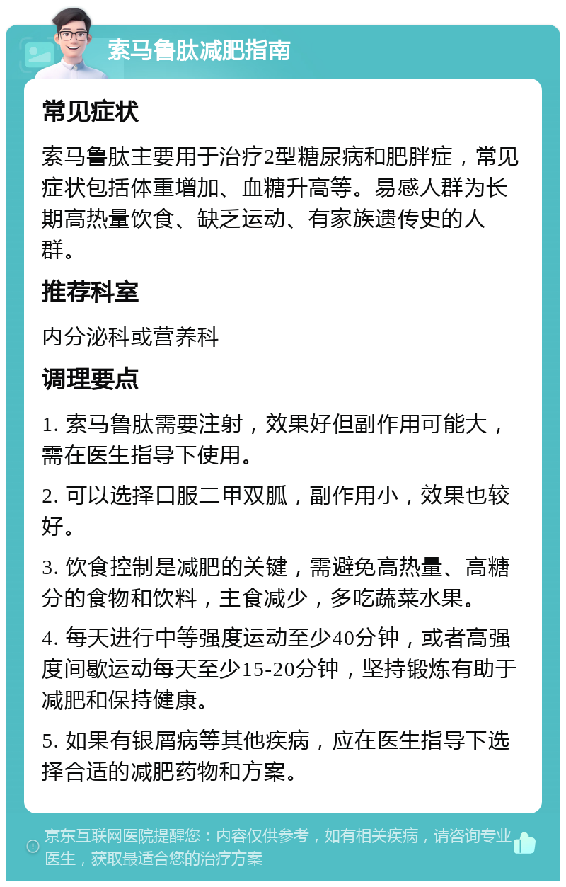 索马鲁肽减肥指南 常见症状 索马鲁肽主要用于治疗2型糖尿病和肥胖症，常见症状包括体重增加、血糖升高等。易感人群为长期高热量饮食、缺乏运动、有家族遗传史的人群。 推荐科室 内分泌科或营养科 调理要点 1. 索马鲁肽需要注射，效果好但副作用可能大，需在医生指导下使用。 2. 可以选择口服二甲双胍，副作用小，效果也较好。 3. 饮食控制是减肥的关键，需避免高热量、高糖分的食物和饮料，主食减少，多吃蔬菜水果。 4. 每天进行中等强度运动至少40分钟，或者高强度间歇运动每天至少15-20分钟，坚持锻炼有助于减肥和保持健康。 5. 如果有银屑病等其他疾病，应在医生指导下选择合适的减肥药物和方案。