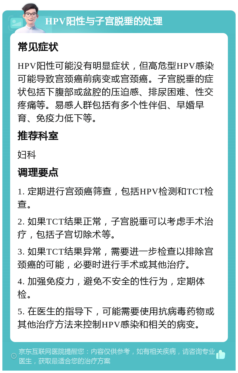 HPV阳性与子宫脱垂的处理 常见症状 HPV阳性可能没有明显症状，但高危型HPV感染可能导致宫颈癌前病变或宫颈癌。子宫脱垂的症状包括下腹部或盆腔的压迫感、排尿困难、性交疼痛等。易感人群包括有多个性伴侣、早婚早育、免疫力低下等。 推荐科室 妇科 调理要点 1. 定期进行宫颈癌筛查，包括HPV检测和TCT检查。 2. 如果TCT结果正常，子宫脱垂可以考虑手术治疗，包括子宫切除术等。 3. 如果TCT结果异常，需要进一步检查以排除宫颈癌的可能，必要时进行手术或其他治疗。 4. 加强免疫力，避免不安全的性行为，定期体检。 5. 在医生的指导下，可能需要使用抗病毒药物或其他治疗方法来控制HPV感染和相关的病变。