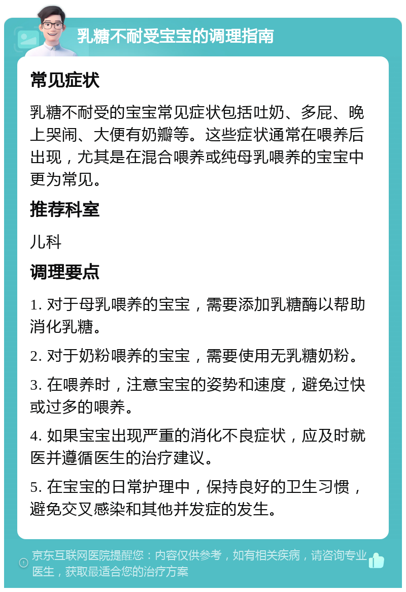 乳糖不耐受宝宝的调理指南 常见症状 乳糖不耐受的宝宝常见症状包括吐奶、多屁、晚上哭闹、大便有奶瓣等。这些症状通常在喂养后出现，尤其是在混合喂养或纯母乳喂养的宝宝中更为常见。 推荐科室 儿科 调理要点 1. 对于母乳喂养的宝宝，需要添加乳糖酶以帮助消化乳糖。 2. 对于奶粉喂养的宝宝，需要使用无乳糖奶粉。 3. 在喂养时，注意宝宝的姿势和速度，避免过快或过多的喂养。 4. 如果宝宝出现严重的消化不良症状，应及时就医并遵循医生的治疗建议。 5. 在宝宝的日常护理中，保持良好的卫生习惯，避免交叉感染和其他并发症的发生。