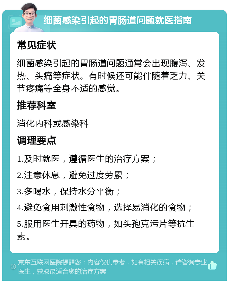 细菌感染引起的胃肠道问题就医指南 常见症状 细菌感染引起的胃肠道问题通常会出现腹泻、发热、头痛等症状。有时候还可能伴随着乏力、关节疼痛等全身不适的感觉。 推荐科室 消化内科或感染科 调理要点 1.及时就医，遵循医生的治疗方案； 2.注意休息，避免过度劳累； 3.多喝水，保持水分平衡； 4.避免食用刺激性食物，选择易消化的食物； 5.服用医生开具的药物，如头孢克污片等抗生素。