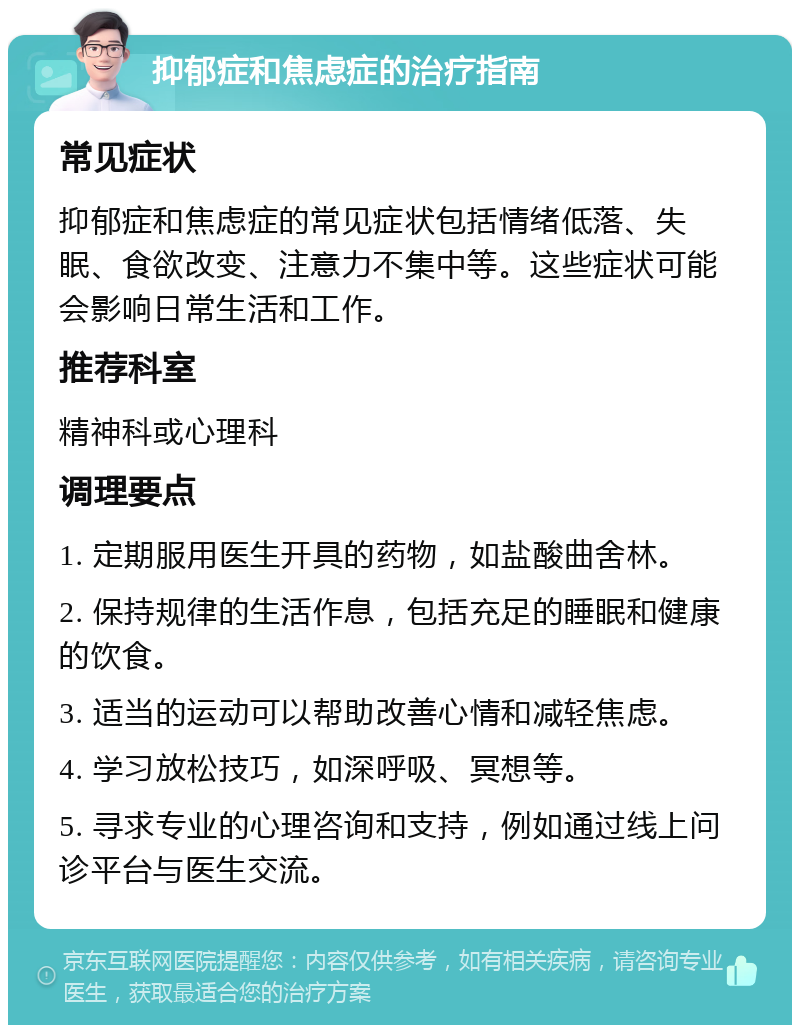 抑郁症和焦虑症的治疗指南 常见症状 抑郁症和焦虑症的常见症状包括情绪低落、失眠、食欲改变、注意力不集中等。这些症状可能会影响日常生活和工作。 推荐科室 精神科或心理科 调理要点 1. 定期服用医生开具的药物，如盐酸曲舍林。 2. 保持规律的生活作息，包括充足的睡眠和健康的饮食。 3. 适当的运动可以帮助改善心情和减轻焦虑。 4. 学习放松技巧，如深呼吸、冥想等。 5. 寻求专业的心理咨询和支持，例如通过线上问诊平台与医生交流。