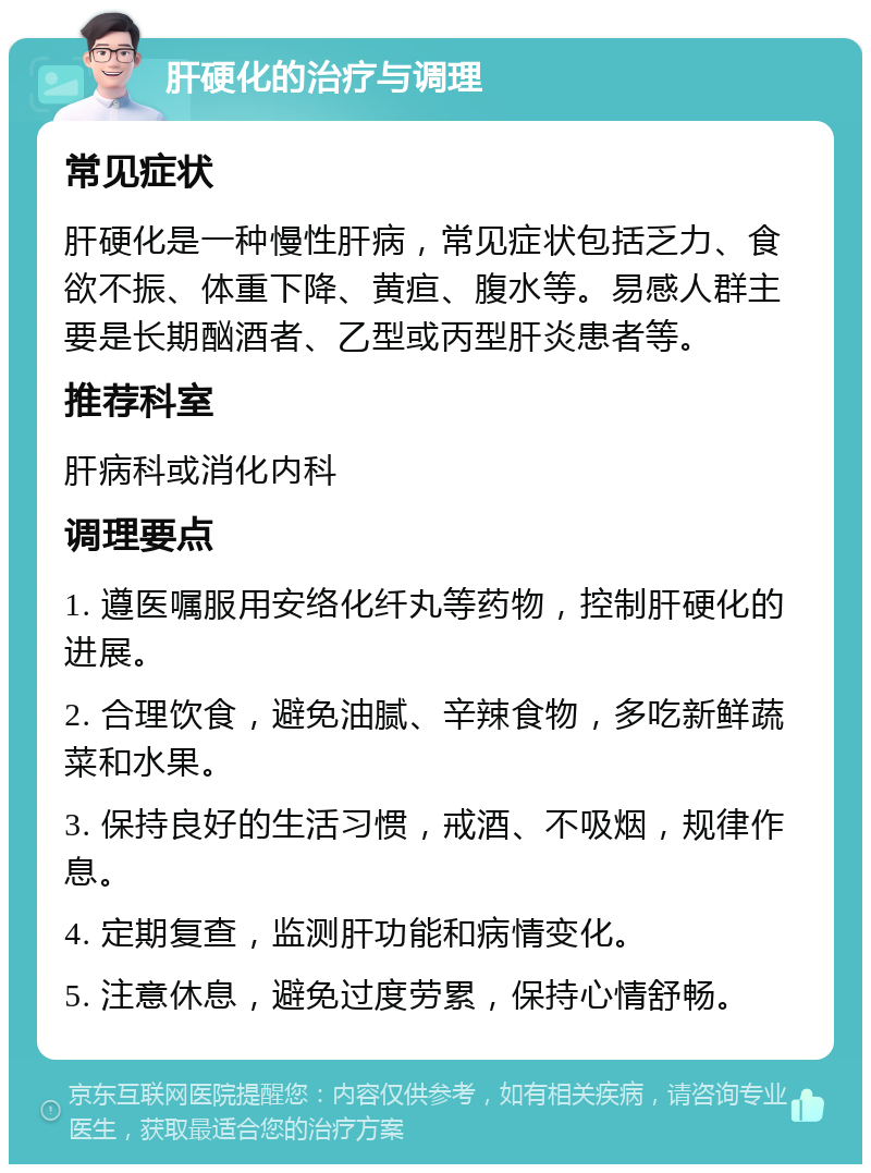 肝硬化的治疗与调理 常见症状 肝硬化是一种慢性肝病，常见症状包括乏力、食欲不振、体重下降、黄疸、腹水等。易感人群主要是长期酗酒者、乙型或丙型肝炎患者等。 推荐科室 肝病科或消化内科 调理要点 1. 遵医嘱服用安络化纤丸等药物，控制肝硬化的进展。 2. 合理饮食，避免油腻、辛辣食物，多吃新鲜蔬菜和水果。 3. 保持良好的生活习惯，戒酒、不吸烟，规律作息。 4. 定期复查，监测肝功能和病情变化。 5. 注意休息，避免过度劳累，保持心情舒畅。