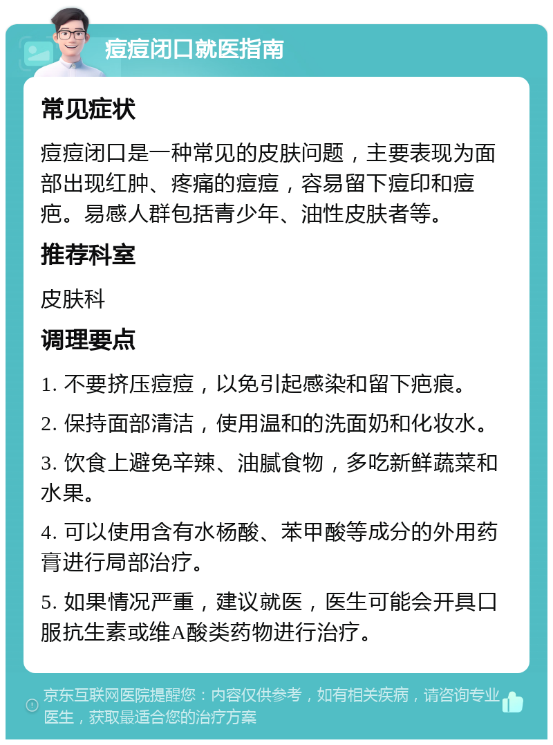 痘痘闭口就医指南 常见症状 痘痘闭口是一种常见的皮肤问题，主要表现为面部出现红肿、疼痛的痘痘，容易留下痘印和痘疤。易感人群包括青少年、油性皮肤者等。 推荐科室 皮肤科 调理要点 1. 不要挤压痘痘，以免引起感染和留下疤痕。 2. 保持面部清洁，使用温和的洗面奶和化妆水。 3. 饮食上避免辛辣、油腻食物，多吃新鲜蔬菜和水果。 4. 可以使用含有水杨酸、苯甲酸等成分的外用药膏进行局部治疗。 5. 如果情况严重，建议就医，医生可能会开具口服抗生素或维A酸类药物进行治疗。