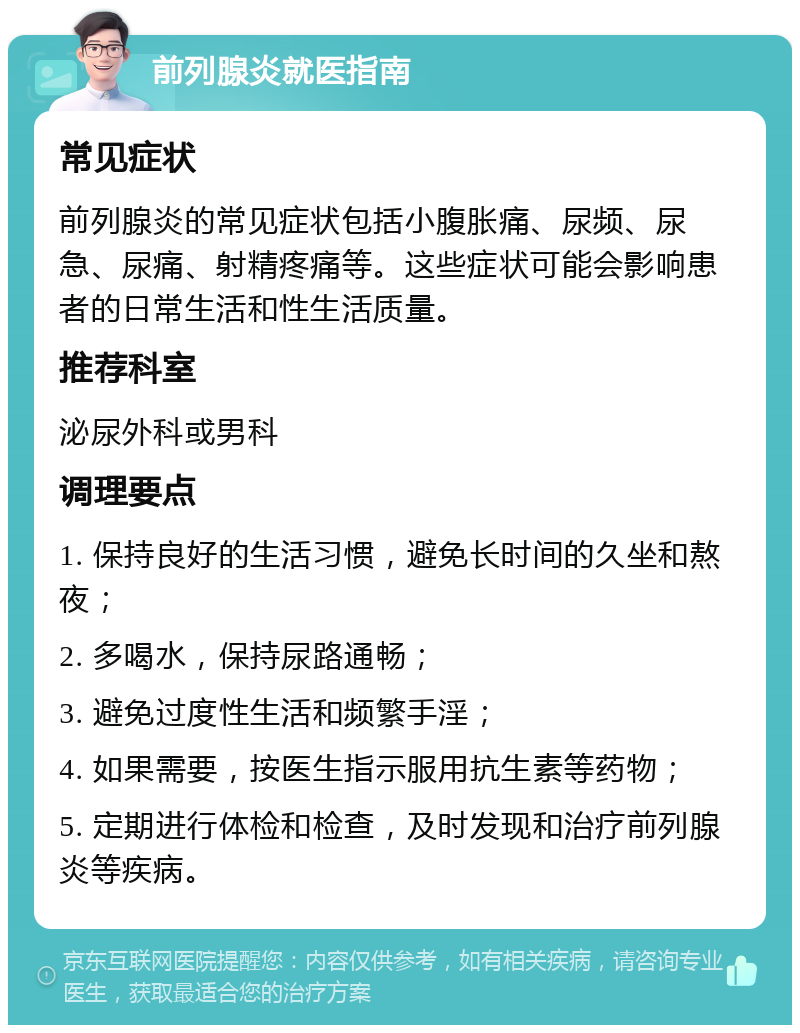 前列腺炎就医指南 常见症状 前列腺炎的常见症状包括小腹胀痛、尿频、尿急、尿痛、射精疼痛等。这些症状可能会影响患者的日常生活和性生活质量。 推荐科室 泌尿外科或男科 调理要点 1. 保持良好的生活习惯，避免长时间的久坐和熬夜； 2. 多喝水，保持尿路通畅； 3. 避免过度性生活和频繁手淫； 4. 如果需要，按医生指示服用抗生素等药物； 5. 定期进行体检和检查，及时发现和治疗前列腺炎等疾病。