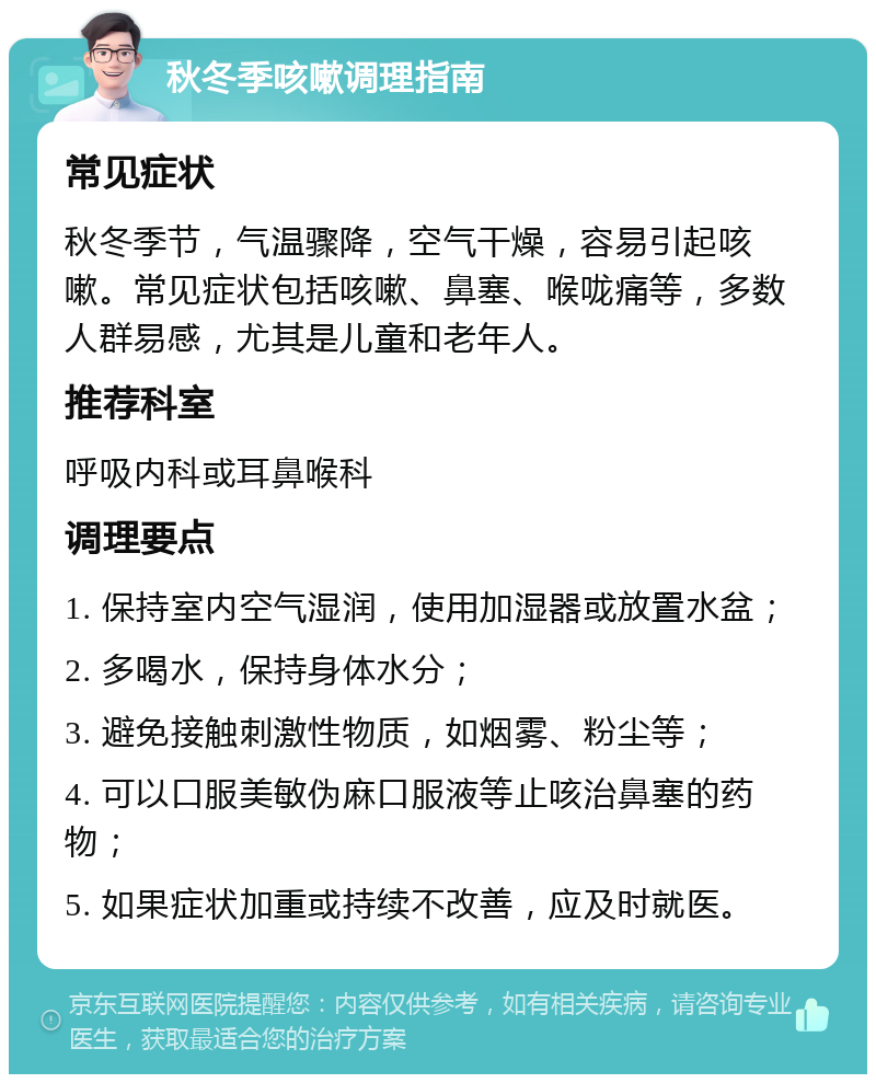 秋冬季咳嗽调理指南 常见症状 秋冬季节，气温骤降，空气干燥，容易引起咳嗽。常见症状包括咳嗽、鼻塞、喉咙痛等，多数人群易感，尤其是儿童和老年人。 推荐科室 呼吸内科或耳鼻喉科 调理要点 1. 保持室内空气湿润，使用加湿器或放置水盆； 2. 多喝水，保持身体水分； 3. 避免接触刺激性物质，如烟雾、粉尘等； 4. 可以口服美敏伪麻口服液等止咳治鼻塞的药物； 5. 如果症状加重或持续不改善，应及时就医。