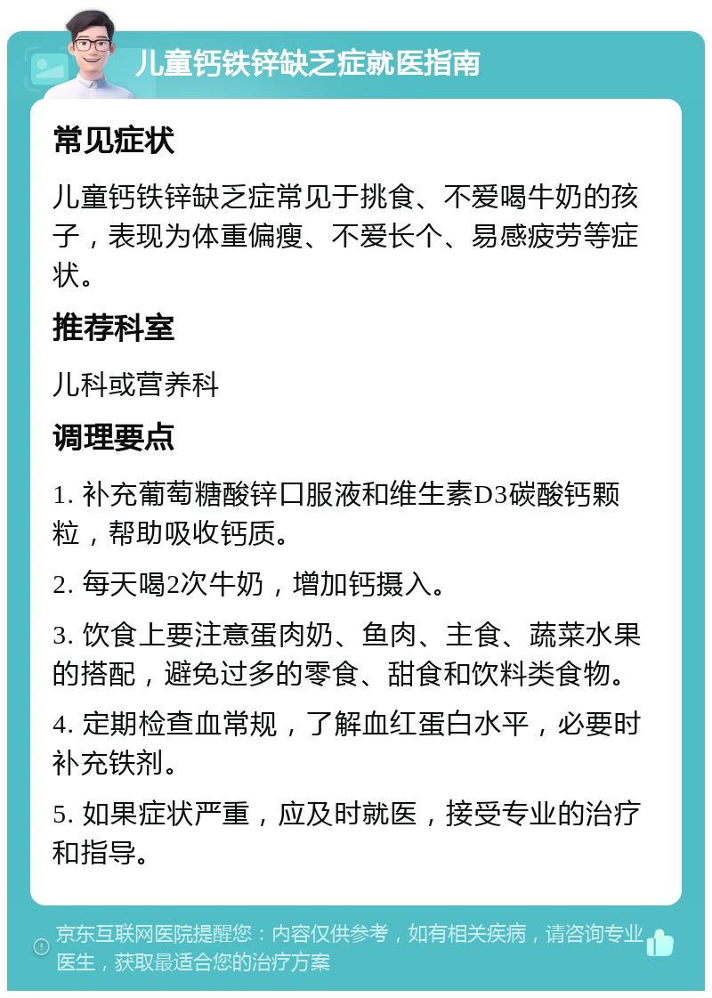 儿童钙铁锌缺乏症就医指南 常见症状 儿童钙铁锌缺乏症常见于挑食、不爱喝牛奶的孩子，表现为体重偏瘦、不爱长个、易感疲劳等症状。 推荐科室 儿科或营养科 调理要点 1. 补充葡萄糖酸锌口服液和维生素D3碳酸钙颗粒，帮助吸收钙质。 2. 每天喝2次牛奶，增加钙摄入。 3. 饮食上要注意蛋肉奶、鱼肉、主食、蔬菜水果的搭配，避免过多的零食、甜食和饮料类食物。 4. 定期检查血常规，了解血红蛋白水平，必要时补充铁剂。 5. 如果症状严重，应及时就医，接受专业的治疗和指导。