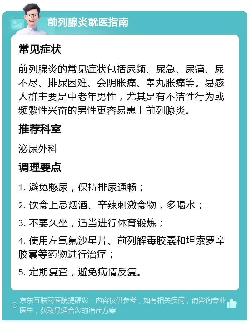 前列腺炎就医指南 常见症状 前列腺炎的常见症状包括尿频、尿急、尿痛、尿不尽、排尿困难、会阴胀痛、睾丸胀痛等。易感人群主要是中老年男性，尤其是有不洁性行为或频繁性兴奋的男性更容易患上前列腺炎。 推荐科室 泌尿外科 调理要点 1. 避免憋尿，保持排尿通畅； 2. 饮食上忌烟酒、辛辣刺激食物，多喝水； 3. 不要久坐，适当进行体育锻炼； 4. 使用左氧氟沙星片、前列解毒胶囊和坦索罗辛胶囊等药物进行治疗； 5. 定期复查，避免病情反复。