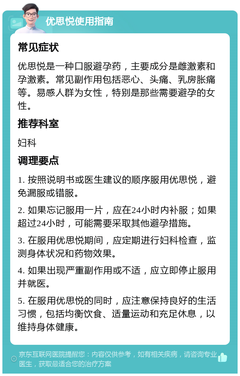 优思悦使用指南 常见症状 优思悦是一种口服避孕药，主要成分是雌激素和孕激素。常见副作用包括恶心、头痛、乳房胀痛等。易感人群为女性，特别是那些需要避孕的女性。 推荐科室 妇科 调理要点 1. 按照说明书或医生建议的顺序服用优思悦，避免漏服或错服。 2. 如果忘记服用一片，应在24小时内补服；如果超过24小时，可能需要采取其他避孕措施。 3. 在服用优思悦期间，应定期进行妇科检查，监测身体状况和药物效果。 4. 如果出现严重副作用或不适，应立即停止服用并就医。 5. 在服用优思悦的同时，应注意保持良好的生活习惯，包括均衡饮食、适量运动和充足休息，以维持身体健康。