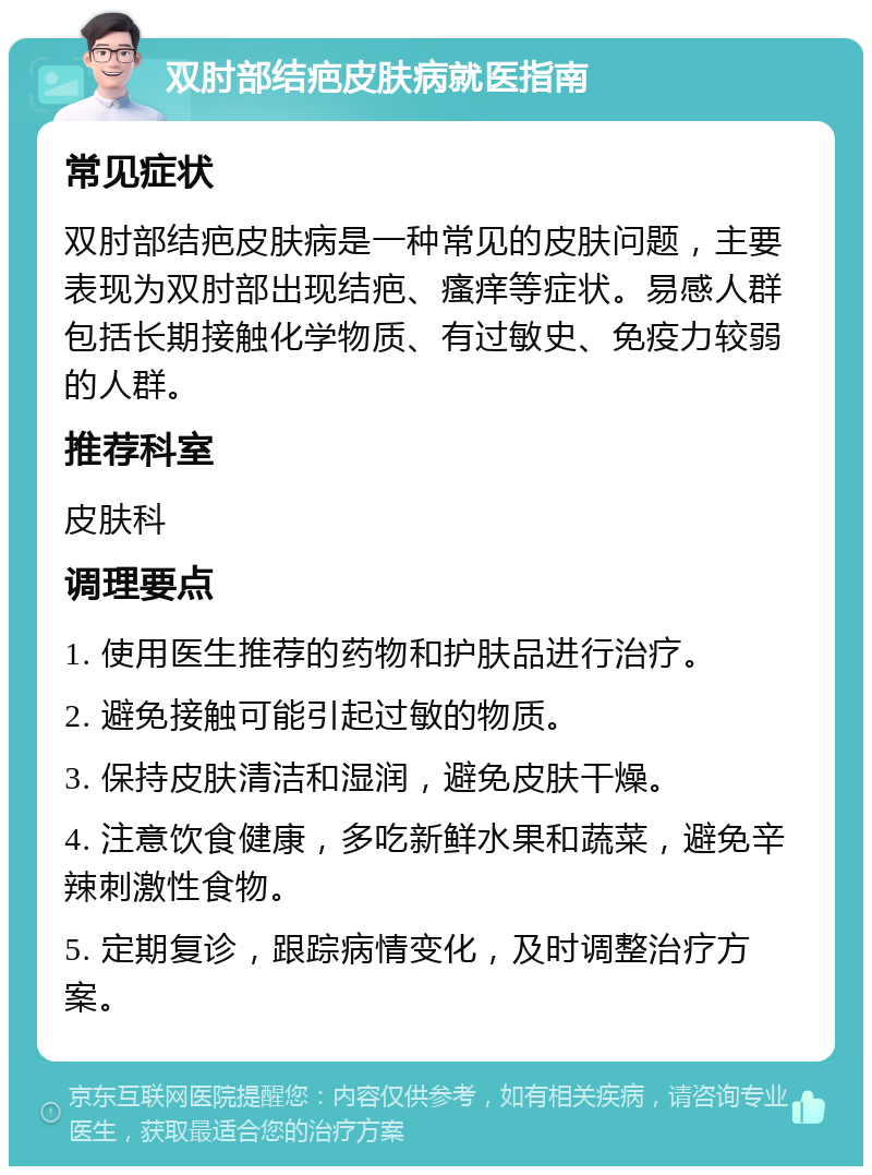 双肘部结疤皮肤病就医指南 常见症状 双肘部结疤皮肤病是一种常见的皮肤问题，主要表现为双肘部出现结疤、瘙痒等症状。易感人群包括长期接触化学物质、有过敏史、免疫力较弱的人群。 推荐科室 皮肤科 调理要点 1. 使用医生推荐的药物和护肤品进行治疗。 2. 避免接触可能引起过敏的物质。 3. 保持皮肤清洁和湿润，避免皮肤干燥。 4. 注意饮食健康，多吃新鲜水果和蔬菜，避免辛辣刺激性食物。 5. 定期复诊，跟踪病情变化，及时调整治疗方案。