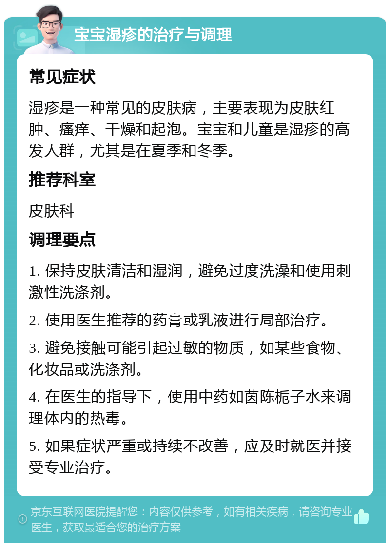 宝宝湿疹的治疗与调理 常见症状 湿疹是一种常见的皮肤病，主要表现为皮肤红肿、瘙痒、干燥和起泡。宝宝和儿童是湿疹的高发人群，尤其是在夏季和冬季。 推荐科室 皮肤科 调理要点 1. 保持皮肤清洁和湿润，避免过度洗澡和使用刺激性洗涤剂。 2. 使用医生推荐的药膏或乳液进行局部治疗。 3. 避免接触可能引起过敏的物质，如某些食物、化妆品或洗涤剂。 4. 在医生的指导下，使用中药如茵陈栀子水来调理体内的热毒。 5. 如果症状严重或持续不改善，应及时就医并接受专业治疗。