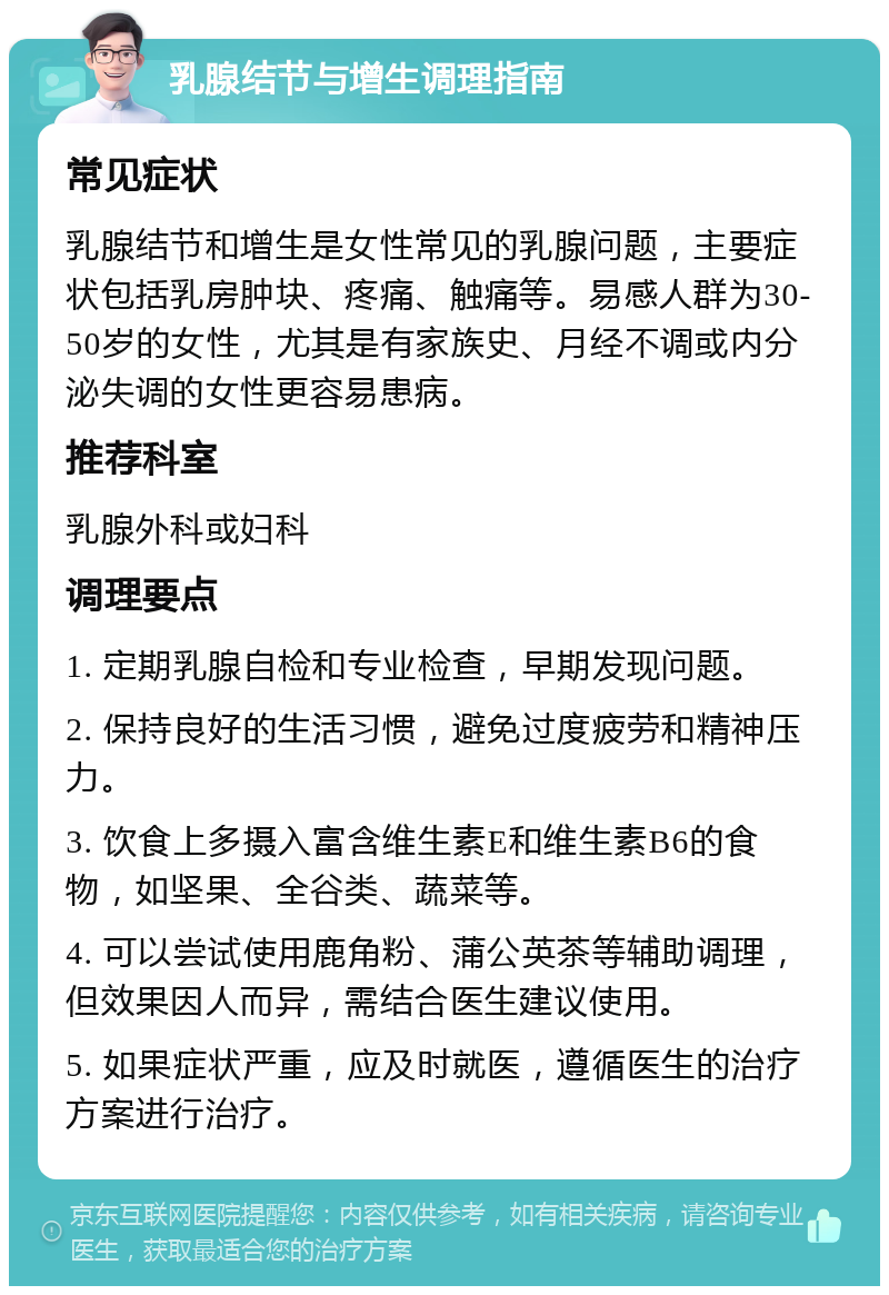 乳腺结节与增生调理指南 常见症状 乳腺结节和增生是女性常见的乳腺问题，主要症状包括乳房肿块、疼痛、触痛等。易感人群为30-50岁的女性，尤其是有家族史、月经不调或内分泌失调的女性更容易患病。 推荐科室 乳腺外科或妇科 调理要点 1. 定期乳腺自检和专业检查，早期发现问题。 2. 保持良好的生活习惯，避免过度疲劳和精神压力。 3. 饮食上多摄入富含维生素E和维生素B6的食物，如坚果、全谷类、蔬菜等。 4. 可以尝试使用鹿角粉、蒲公英茶等辅助调理，但效果因人而异，需结合医生建议使用。 5. 如果症状严重，应及时就医，遵循医生的治疗方案进行治疗。