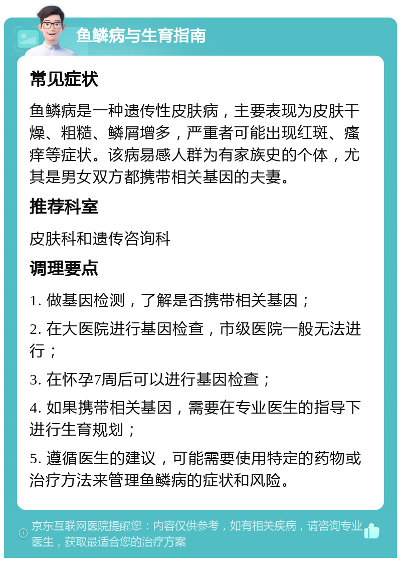 鱼鳞病与生育指南 常见症状 鱼鳞病是一种遗传性皮肤病，主要表现为皮肤干燥、粗糙、鳞屑增多，严重者可能出现红斑、瘙痒等症状。该病易感人群为有家族史的个体，尤其是男女双方都携带相关基因的夫妻。 推荐科室 皮肤科和遗传咨询科 调理要点 1. 做基因检测，了解是否携带相关基因； 2. 在大医院进行基因检查，市级医院一般无法进行； 3. 在怀孕7周后可以进行基因检查； 4. 如果携带相关基因，需要在专业医生的指导下进行生育规划； 5. 遵循医生的建议，可能需要使用特定的药物或治疗方法来管理鱼鳞病的症状和风险。