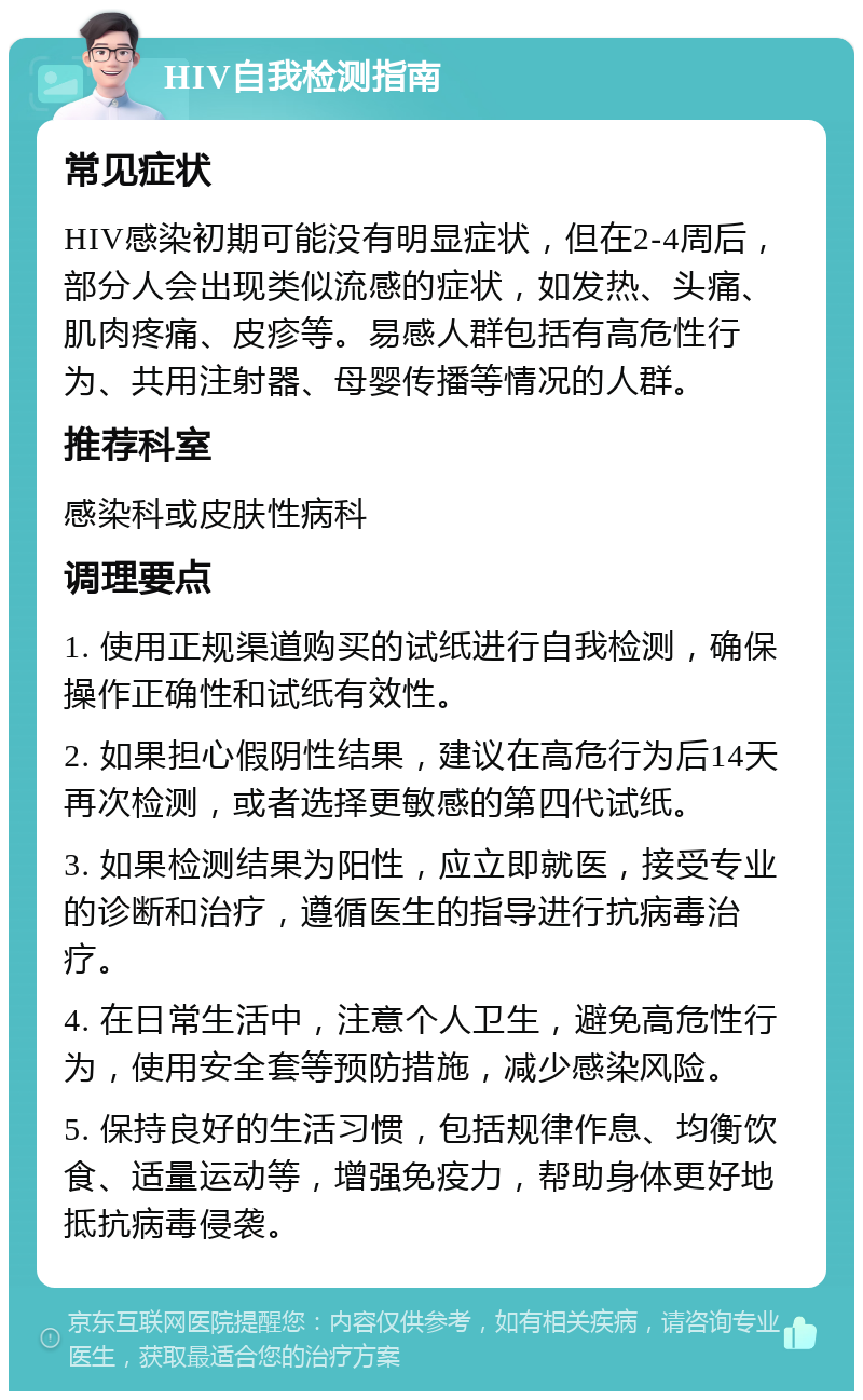 HIV自我检测指南 常见症状 HIV感染初期可能没有明显症状，但在2-4周后，部分人会出现类似流感的症状，如发热、头痛、肌肉疼痛、皮疹等。易感人群包括有高危性行为、共用注射器、母婴传播等情况的人群。 推荐科室 感染科或皮肤性病科 调理要点 1. 使用正规渠道购买的试纸进行自我检测，确保操作正确性和试纸有效性。 2. 如果担心假阴性结果，建议在高危行为后14天再次检测，或者选择更敏感的第四代试纸。 3. 如果检测结果为阳性，应立即就医，接受专业的诊断和治疗，遵循医生的指导进行抗病毒治疗。 4. 在日常生活中，注意个人卫生，避免高危性行为，使用安全套等预防措施，减少感染风险。 5. 保持良好的生活习惯，包括规律作息、均衡饮食、适量运动等，增强免疫力，帮助身体更好地抵抗病毒侵袭。