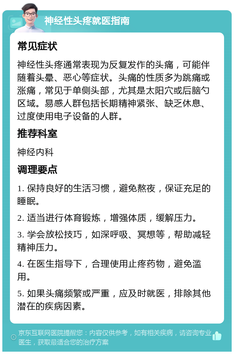 神经性头疼就医指南 常见症状 神经性头疼通常表现为反复发作的头痛，可能伴随着头晕、恶心等症状。头痛的性质多为跳痛或涨痛，常见于单侧头部，尤其是太阳穴或后脑勺区域。易感人群包括长期精神紧张、缺乏休息、过度使用电子设备的人群。 推荐科室 神经内科 调理要点 1. 保持良好的生活习惯，避免熬夜，保证充足的睡眠。 2. 适当进行体育锻炼，增强体质，缓解压力。 3. 学会放松技巧，如深呼吸、冥想等，帮助减轻精神压力。 4. 在医生指导下，合理使用止疼药物，避免滥用。 5. 如果头痛频繁或严重，应及时就医，排除其他潜在的疾病因素。